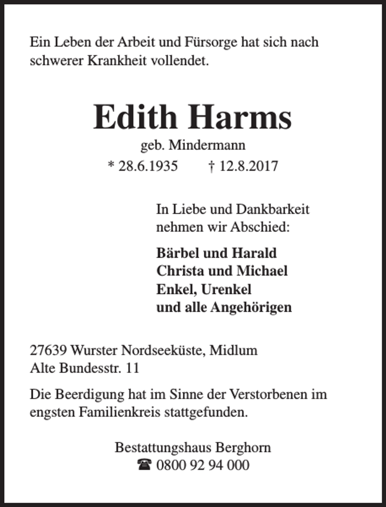 <p>Ein Leben der Arbeit und Fürsorge hat sich nach<br />schwerer Krankheit vollendet.</p><p>Edith Harms<br />geb. Mindermann<br />* 28.6.1935<br />† 12.8.2017</p><p>In Liebe und Dankbarkeit<br />nehmen wir Abschied:<br />Bärbel und Harald<br />Christa und Michael<br />Enkel, Urenkel<br />und alle Angehörigen<br />27639 Wurster Nordseeküste, Midlum<br />Alte Bundesstr. 11<br />Die Beerdigung hat im Sinne der Verstorbenen im<br />engsten Familienkreis stattgefunden.<br />Bestattungshaus Berghorn<br />l 0800 92 94 000</p>