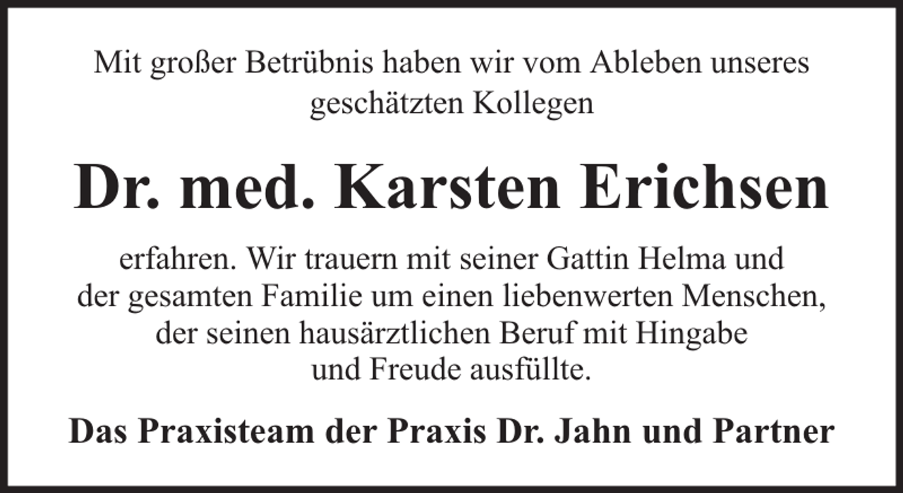 <p>Mit großer Betrübnis haben wir vom Ableben unseres<br />geschätzten Kollegen</p><p>Dr. med. Karsten Erichsen<br />erfahren. Wir trauern mit seiner Gattin Helma und<br />der gesamten Familie um einen liebenwerten Menschen,<br />der seinen hausärztlichen Beruf mit Hingabe<br />und Freude ausfüllte.</p><p>Das Praxisteam der Praxis Dr. Jahn und Partner</p>