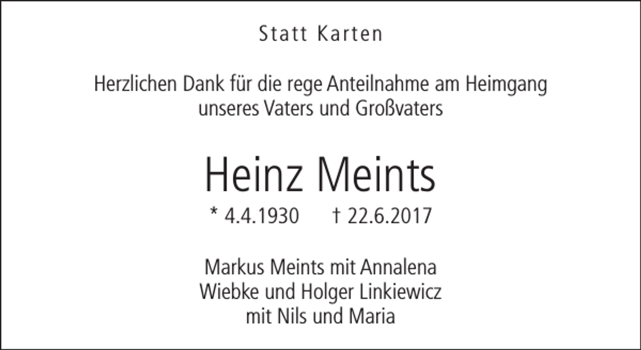 <p>Statt Karten<br />Herzlichen Dank für die rege Anteilnahme am Heimgang<br />unseres Vaters und Großvaters</p><p>Heinz Meints<br />* 4.4.1930</p><p>† 22.6.2017</p><p>Markus Meints mit Annalena<br />Wiebke und Holger Linkiewicz<br />mit Nils und Maria</p>