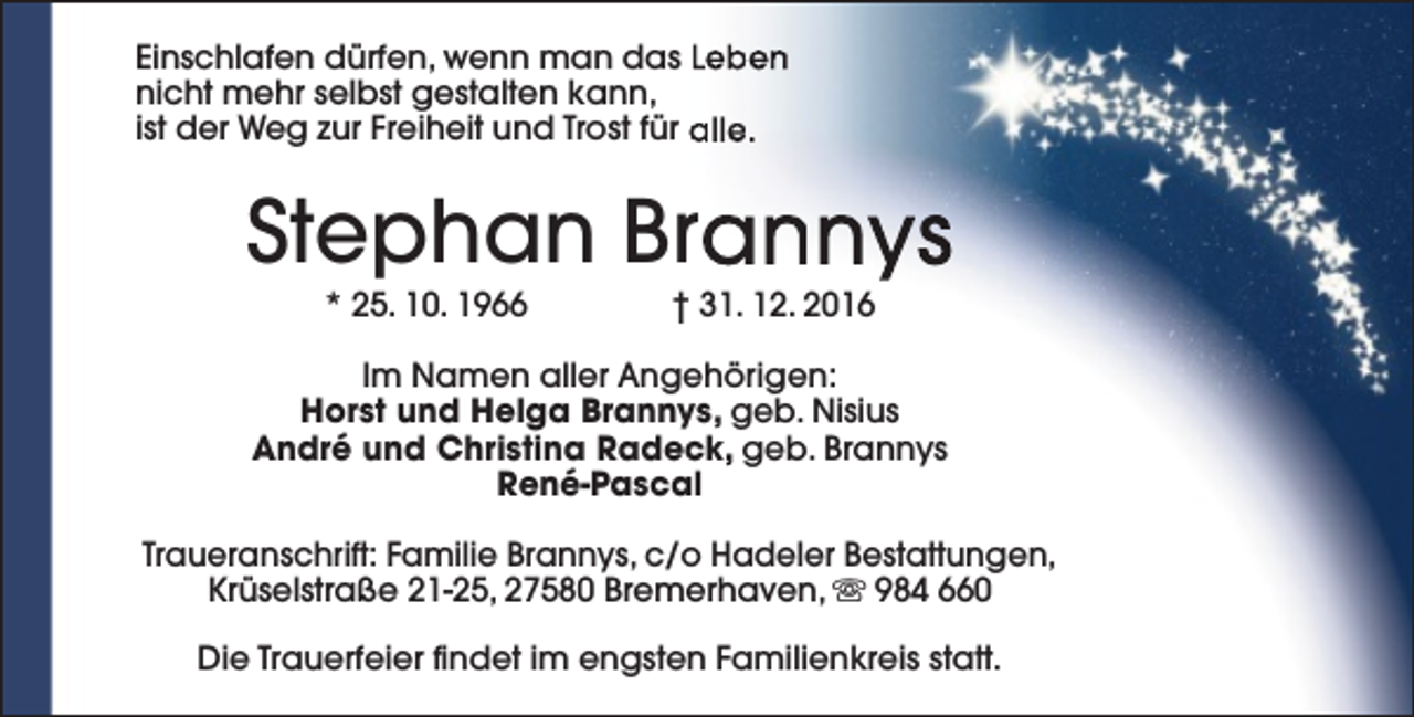 <p>Einschlafen dürfen, wenn man das Leben<br />nicht mehr selbst gestalten kann,<br />ist der Weg zur Freiheit und Trost für alle.</p><p>Stephan Brannys<br />* 25. 10. 1966</p><p>† 31. 12. 2016</p><p>Im Namen aller Angehörigen:<br />Horst und Helga Brannys, geb. Nisius<br />André und Christina Radeck, geb. Brannys<br />René-Pascal<br />Traueranschrift: Familie Brannys, c/o Hadeler Bestattungen,<br />Krüselstraße 21-25, 27580 Bremerhaven, s 984 660<br />Die Trauerfeier findet im engsten Familienkreis statt.</p>