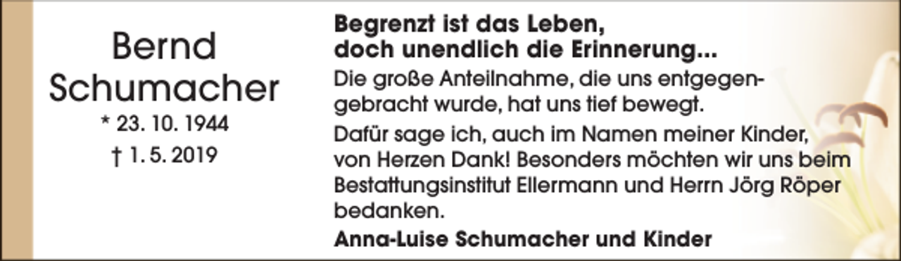 <p>Bernd<br />Schumacher<br />* 23. 10. 1944<br />† 1. 5. 2019</p><p>Begrenzt ist das Leben,<br />doch unendlich die Erinnerung...<br />Die große Anteilnahme, die uns entgegengebracht wurde, hat uns tief bewegt.<br />Dafür sage ich, auch im Namen meiner Kinder,<br />von Herzen Dank! Besonders möchten wir uns beim<br />Bestattungsinstitut Ellermann und Herrn Jörg Röper<br />bedanken.<br />Anna-Luise Schumacher und Kinder</p>