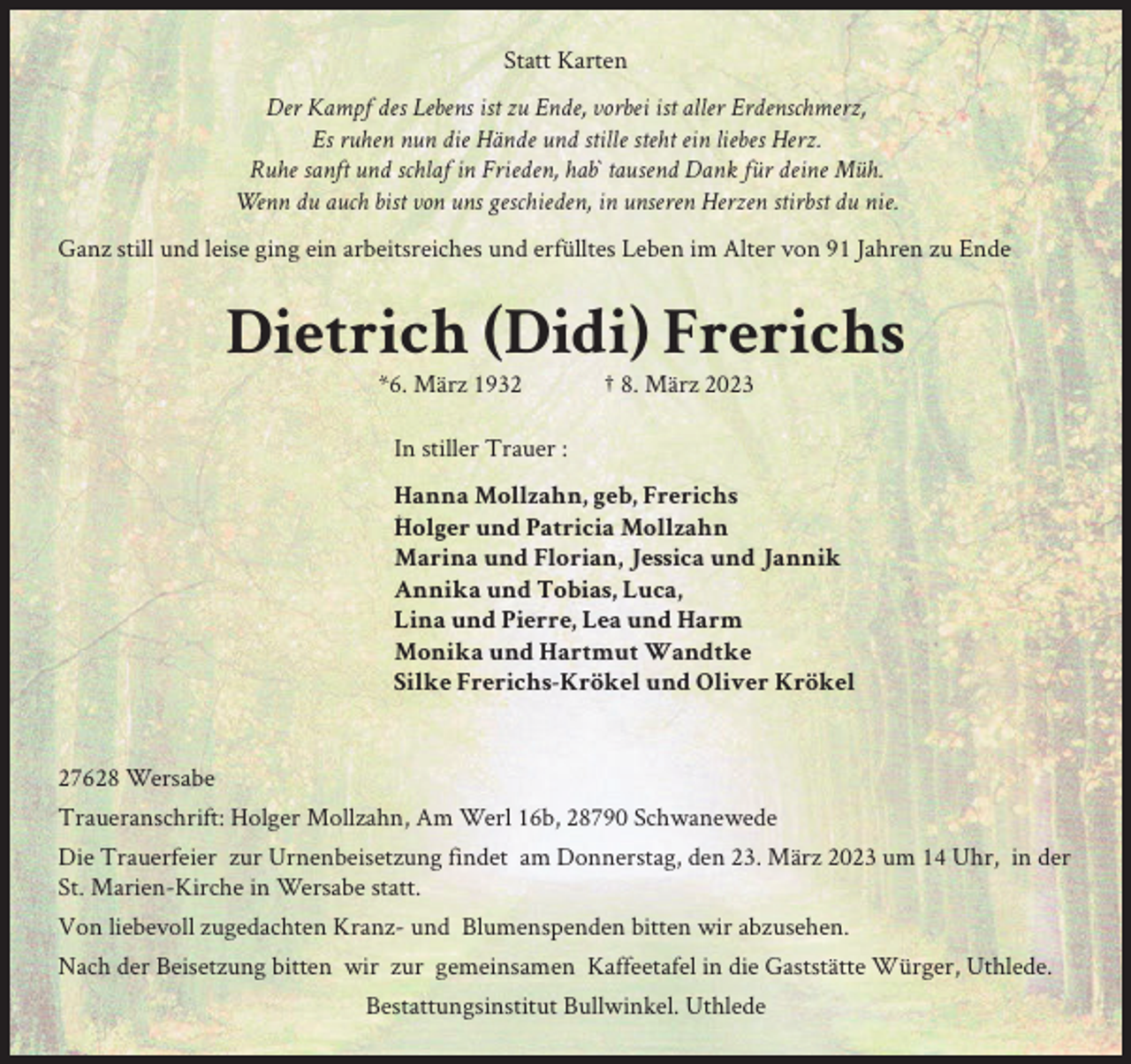 <p>Statt Karten<br />Der Kampf des Lebens ist zu Ende, vorbei ist aller Erdenschmerz,<br />Es ruhen nun die Hände und stille steht ein liebes Herz.<br />Ruhe sanft und schlaf in Frieden, hab` tausend Dank für deine Müh.<br />Wenn du auch bist von uns geschieden, in unseren Herzen stirbst du nie.<br />Ganz still und leise ging ein arbeitsreiches und erfülltes Leben im Alter von 91 Jahren zu Ende</p><p>Dietrich (Didi) Frerichs<br />*6. März 1932</p><p>† 8. März 2023</p><p>In stiller Trauer :<br />Hanna Mollzahn, geb, Frerichs<br />Holger und Patricia Mollzahn<br />Marina und Florian, Jessica und Jannik<br />Annika und Tobias, Luca,<br />Lina und Pierre, Lea und Harm<br />Monika und Hartmut Wandtke<br />Silke Frerichs-Krökel und Oliver Krökel</p><p>27628 Wersabe<br />Traueranschrift: Holger Mollzahn, Am Werl 16b, 28790 Schwanewede<br />Die Trauerfeier zur Urnenbeisetzung findet am Donnerstag, den 23. März 2023 um 14 Uhr, in der<br />St. Marien-Kirche in Wersabe statt.<br />Von liebevoll zugedachten Kranz- und Blumenspenden bitten wir abzusehen.<br />Nach der Beisetzung bitten wir zur gemeinsamen Kaffeetafel in die Gaststätte Würger, Uthlede.<br />Bestattungsinstitut Bullwinkel. Uthlede</p>