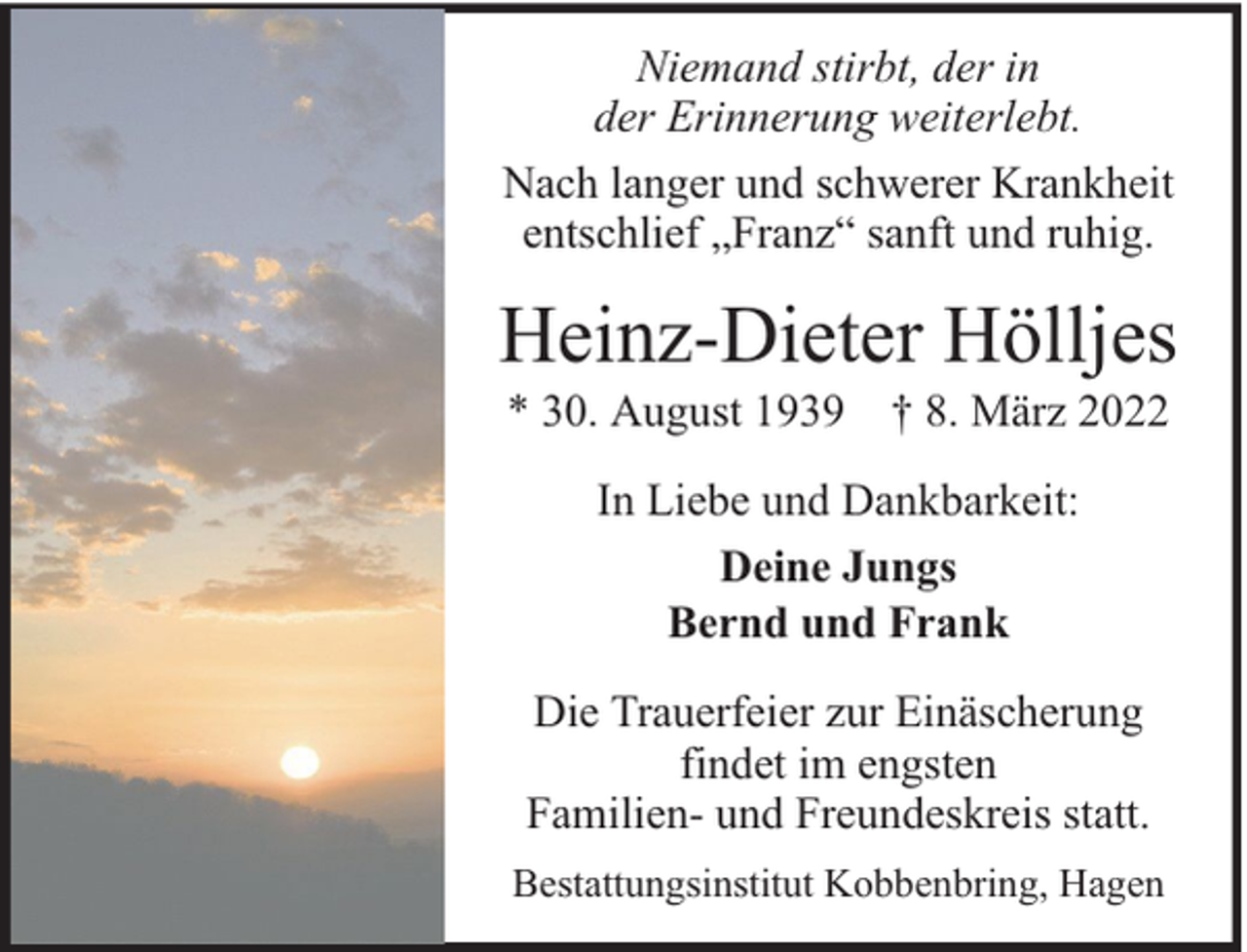 <p>Niemand stirbt, der in<br />der Erinnerung weiterlebt.<br />Nach langer und schwerer Krankheit<br />entschlief „Franz“ sanft und ruhig.</p><p>Heinz-Dieter Hölljes<br />* 30. August 1939 † 8. März 2022<br />In Liebe und Dankbarkeit:<br />Deine Jungs<br />Bernd und Frank<br />Die Trauerfeier zur Einäscherung<br />findet im engsten<br />Familien- und Freundeskreis statt.<br />Bestattungsinstitut Kobbenbring, Hagen</p>