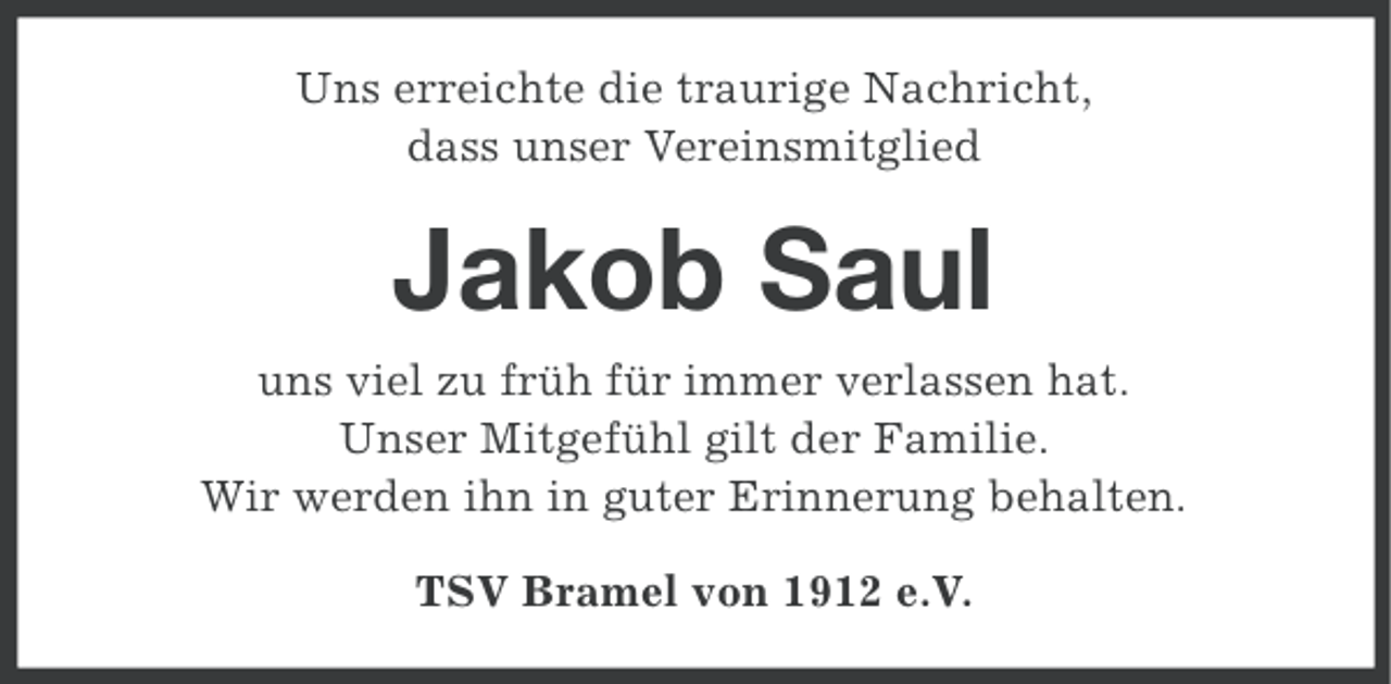 <p>Uns erreichte die traurige Nachricht,<br />dass unser Vereinsmitglied</p><p>Jakob Saul<br />uns viel zu früh für immer verlassen hat.<br />Unser Mitgefühl gilt der Familie.<br />Wir werden ihn in guter Erinnerung behalten.<br />TSV Bramel von 1912 e.V.</p>