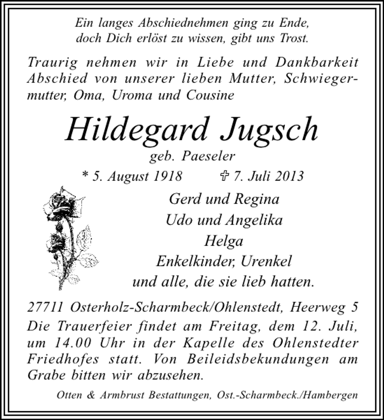 <p>Ein langes Abschiednehmen ging zu Ende,<br />doch Dich erlöst zu wissen, gibt uns Trost.</p><p>Traurig nehmen wir in Liebe und Dankbarkeit<br />Abschied von unserer lieben Mutter, Schwiegermutter, Oma, Uroma und Cousine</p><p>Hildegard Jugsch<br />geb. Paeseler<br />* 5. August 1918<br />7. Juli 2013</p><p>Gerd und Regina<br />Udo und Angelika<br />Helga<br />Enkelkinder, Urenkel<br />und alle, die sie lieb hatten.<br />27711 Osterholz-Scharmbeck/Ohlenstedt, Heerweg 5<br />Die Trauerfeier findet am Freitag, dem 12. Juli,<br />um 14.00 Uhr in der Kapelle des Ohlenstedter<br />Friedhofes statt. Von Beileidsbekundungen am<br />Grabe bitten wir abzusehen.<br />Otten &amp; Armbrust Bestattungen, Ost.-Scharmbeck./Hambergen</p>