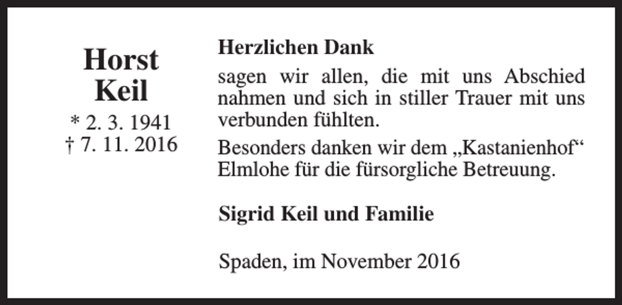 <p>Horst<br />Keil</p><p>* 2. 3. 1941<br />† 7. 11. 2016</p><p>Herzlichen Dank<br />sagen wir allen, die mit uns Abschied<br />nahmen und sich in stiller Trauer mit uns<br />verbunden fühlten.<br />Besonders danken wir dem „Kastanienhof“<br />Elmlohe für die fürsorgliche Betreuung.<br />Sigrid Keil und Familie<br />Spaden, im November 2016</p>