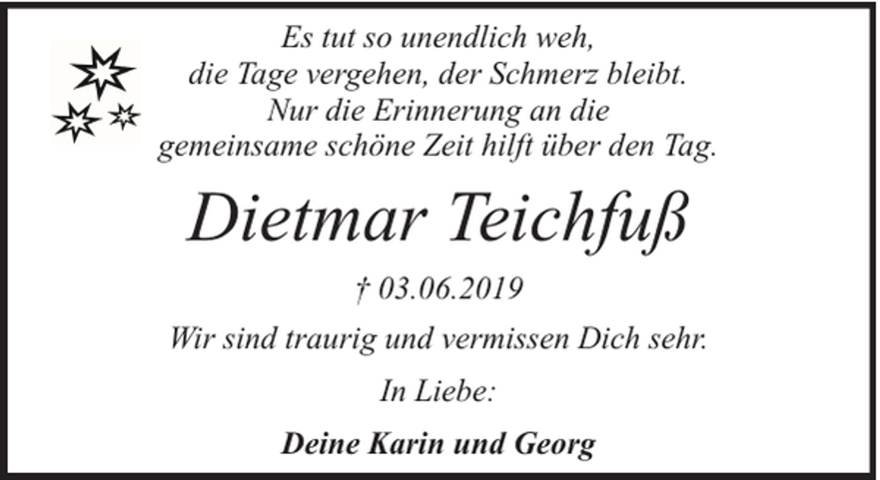 <p>Es tut so unendlich weh,<br />die Tage vergehen, der Schmerz bleibt.<br />Nur die Erinnerung an die<br />gemeinsame schöne Zeit hilft über den Tag.</p><p>Dietmar Teichfuß<br />† 03.06.2019<br />Wir sind traurig und vermissen Dich sehr.<br />In Liebe:<br />Deine Karin und Georg</p>
