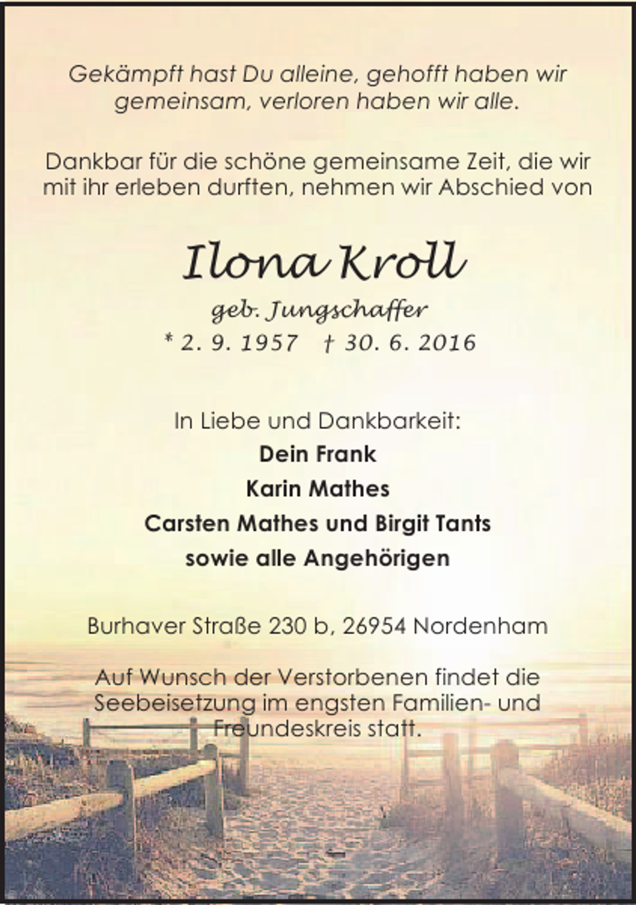 <p>Gekämpft hast Du alleine, gehofft haben wir<br />gemeinsam, verloren haben wir alle.<br />Dankbar für die schöne gemeinsame Zeit, die wir<br />mit ihr erleben durften, nehmen wir Abschied von</p><p>Ilona Kroll<br />geb. Jungschaffer<br />* 2. 9. 1957</p><p>† 30. 6. 2016</p><p>In Liebe und Dankbarkeit:<br />Dein Frank<br />Karin Mathes<br />Carsten Mathes und Birgit Tants<br />sowie alle Angehörigen<br />Burhaver Straße 230 b, 26954 Nordenham<br />Auf Wunsch der Verstorbenen findet die<br />Seebeisetzung im engsten Familien- und<br />Freundeskreis statt.</p>