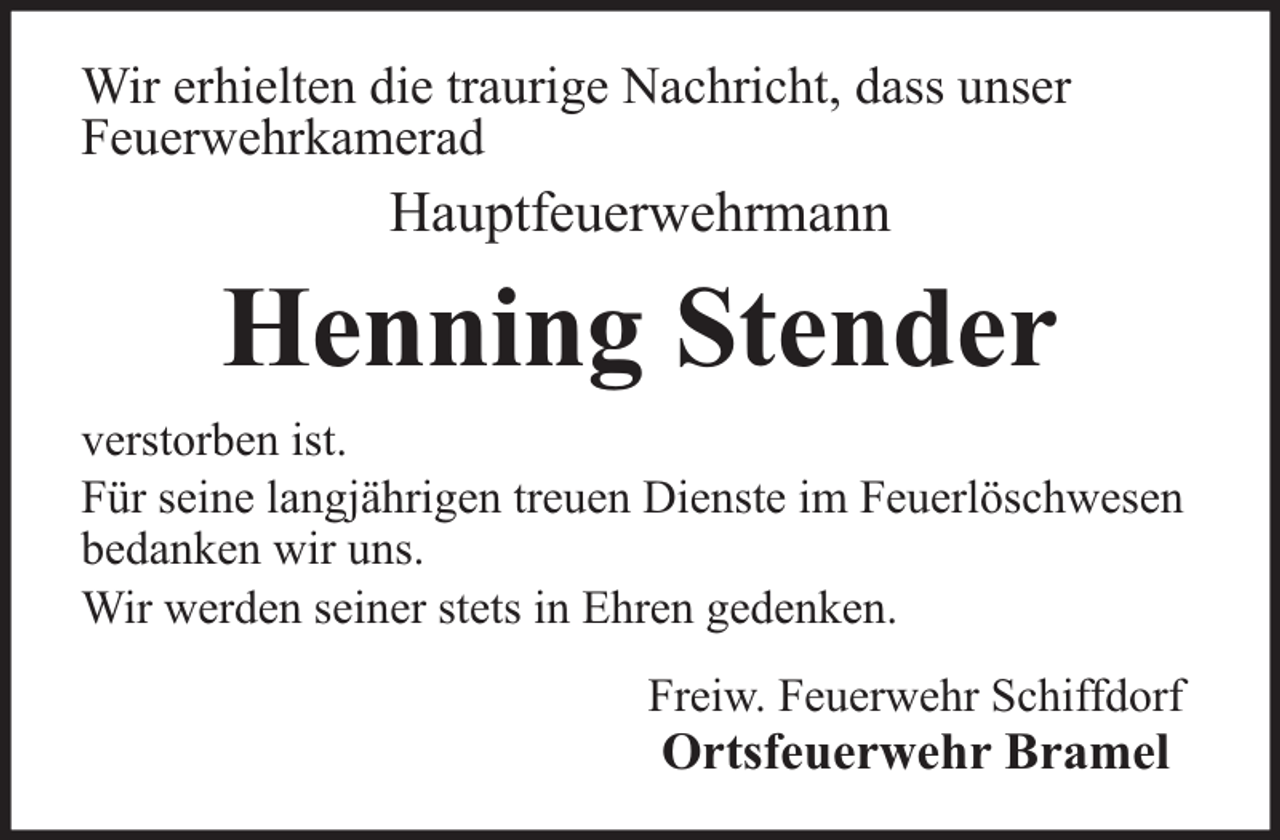 <p>Wir erhielten die traurige Nachricht, dass unser<br />Feuerwehrkamerad</p><p>Hauptfeuerwehrmann</p><p>Henning Stender<br />verstorben ist.<br />Für seine langjährigen treuen Dienste im Feuerlöschwesen<br />bedanken wir uns.<br />Wir werden seiner stets in Ehren gedenken.<br />Freiw. Feuerwehr Schiffdorf</p><p>Ortsfeuerwehr Bramel</p>