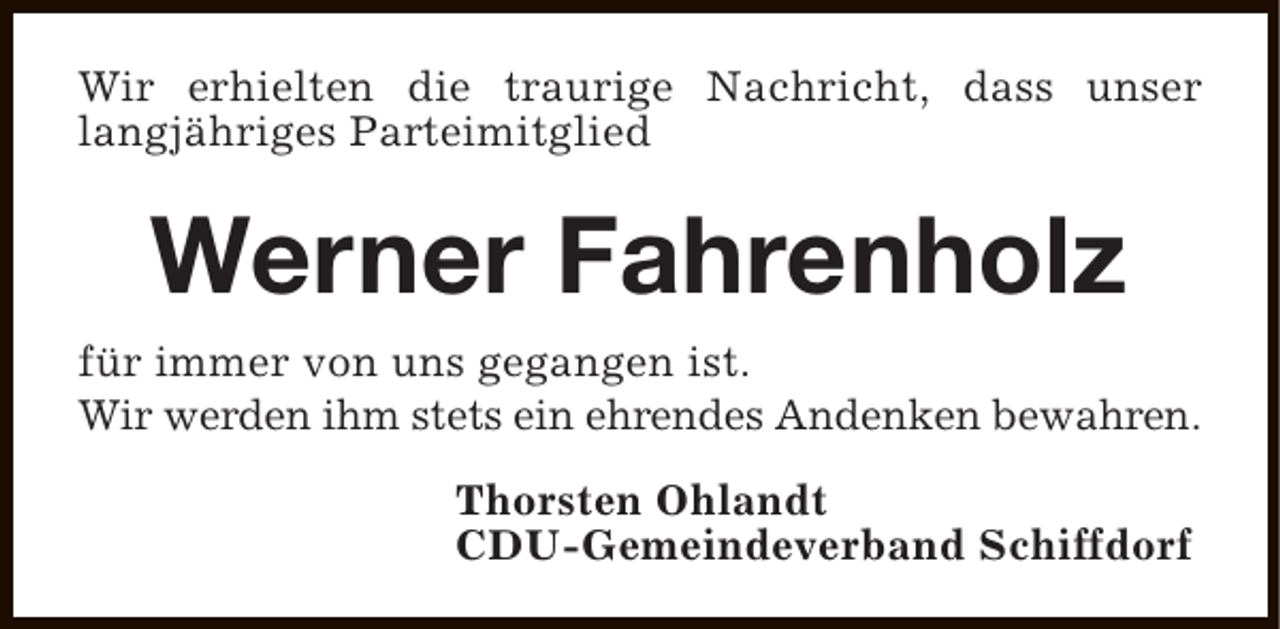 <p>Wir erhielten die traurige Nachricht, dass unser<br />langjähriges Parteimitglied</p><p>Werner Fahrenholz<br />für immer von uns gegangen ist.<br />Wir werden ihm stets ein ehrendes Andenken bewahren.<br />Thorsten Ohlandt<br />CDU-Gemeindeverband Schiffdorf</p>