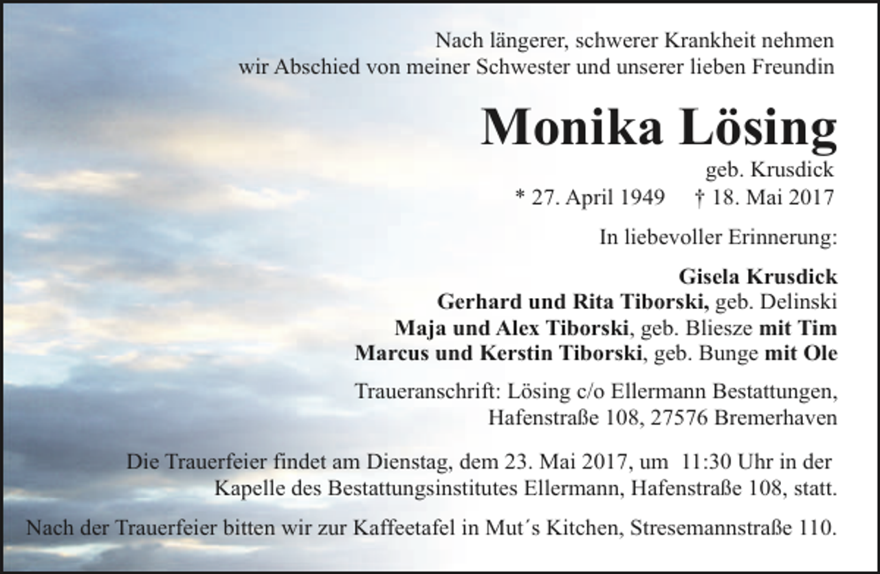 <p>Nach längerer, schwerer Krankheit nehmen<br />wir Abschied von meiner Schwester und unserer lieben Freundin</p><p>Monika Lösing<br />* 27. April 1949</p><p>geb. Krusdick<br />† 18. Mai 2017</p><p>In liebevoller Erinnerung:<br />Gisela Krusdick<br />Gerhard und Rita Tiborski, geb. Delinski<br />Maja und Alex Tiborski, geb. Bliesze mit Tim<br />Marcus und Kerstin Tiborski, geb. Bunge mit Ole<br />Traueranschrift: Lösing c/o Ellermann Bestattungen,<br />Hafenstraße 108, 27576 Bremerhaven<br />Die Trauerfeier findet am Dienstag, dem 23. Mai 2017, um 11:30 Uhr in der<br />Kapelle des Bestattungsinstitutes Ellermann, Hafenstraße 108, statt.<br />Nach der Trauerfeier bitten wir zur Kaffeetafel in Mut´s Kitchen, Stresemannstraße 110.</p>