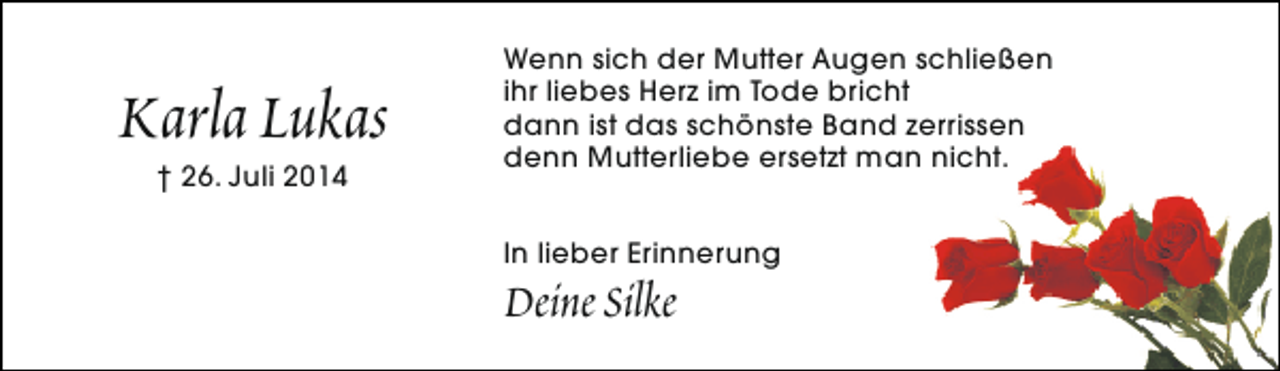 <p>Karla Lukas<br />† 26. Juli 2014</p><p>Wenn sich der Mutter Augen schließen<br />ihr liebes Herz im Tode bricht<br />dann ist das schönste Band zerrissen<br />denn Mutterliebe ersetzt man nicht.<br />In lieber Erinnerung</p><p>Deine Silke</p>