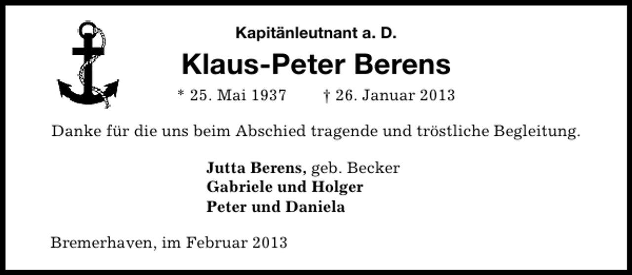 <p>Kapitänleutnant a. D.</p><p>Klaus-Peter Berens<br />* 25. Mai 1937</p><p>† 26. Januar 2013</p><p>Danke für die uns beim Abschied tragende und tröstliche Begleitung.<br />Jutta Berens, geb. Becker<br />Gabriele und Holger<br />Peter und Daniela<br />Bremerhaven, im Februar 2013</p>