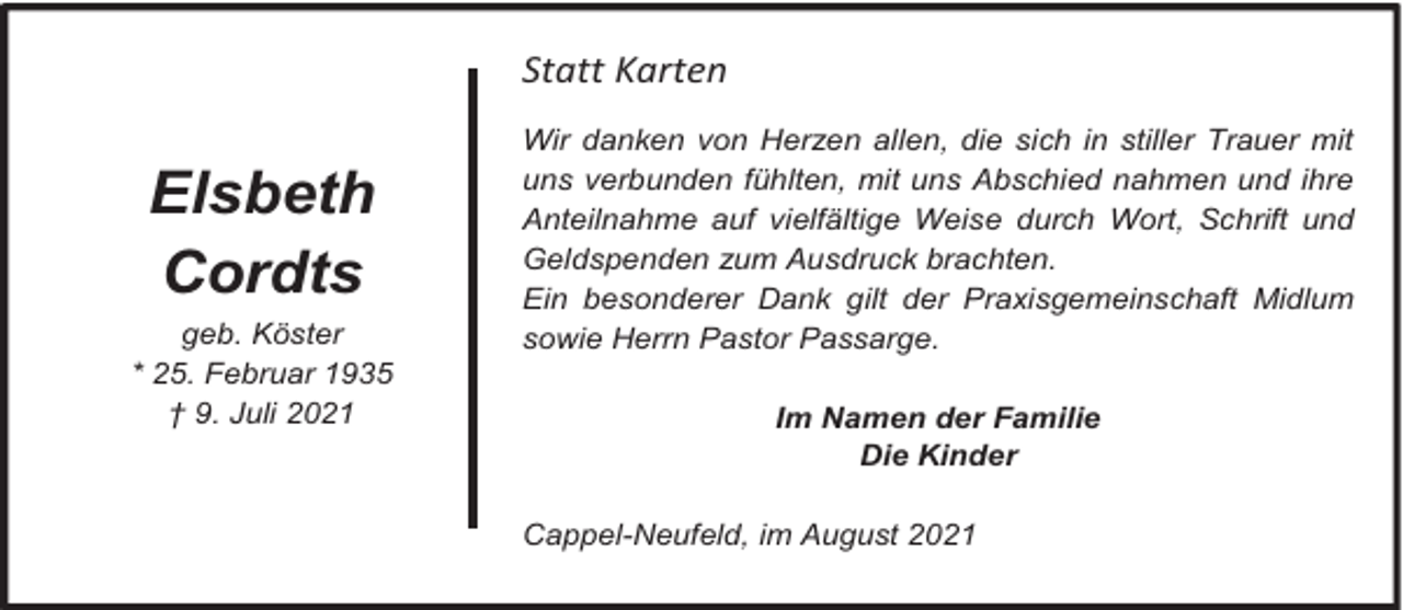 <p>Statt Karten</p><p>Elsbeth<br />Cordts<br />geb. Köster<br />* 25. Februar 1935<br />† 9. Juli 2021</p><p>Wir danken von Herzen allen, die sich in stiller Trauer mit<br />uns verbunden fühlten, mit uns Abschied nahmen und ihre<br />Anteilnahme auf vielfältige Weise durch Wort, Schrift und<br />Geldspenden zum Ausdruck brachten.<br />Ein besonderer Dank gilt der Praxisgemeinschaft Midlum<br />sowie Herrn Pastor Passarge.<br />Im Namen der Familie<br />Die Kinder<br />Cappel-Neufeld, im August 2021</p>