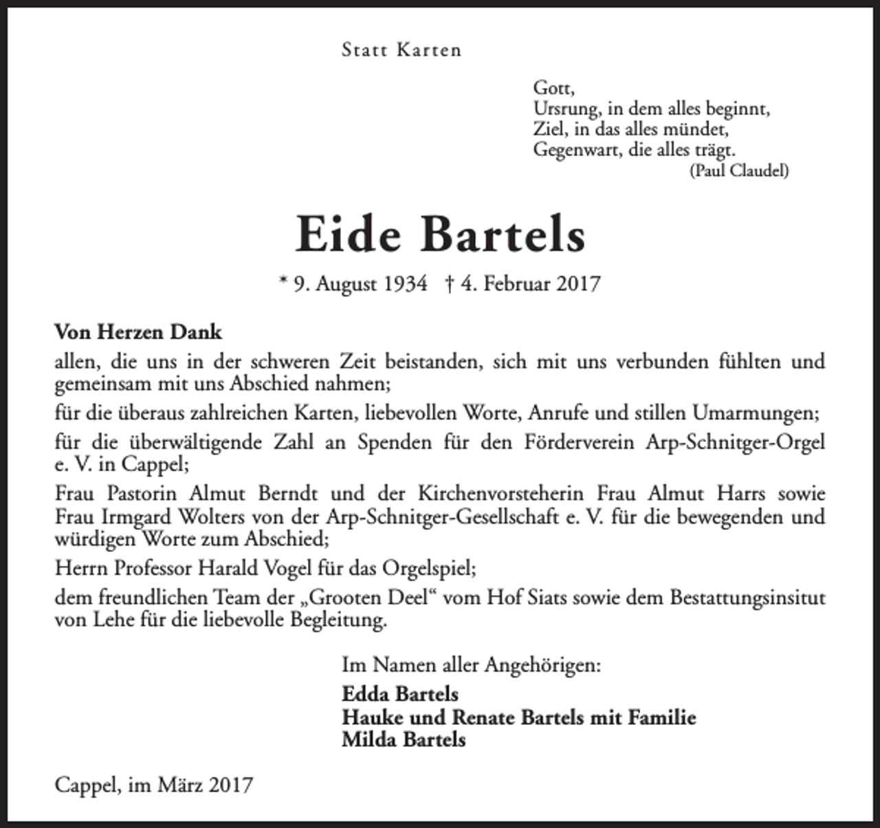 <p>St a t t K a r t e n<br />Gott,<br />Ursrung, in dem alles beginnt,<br />Ziel, in das alles mündet,<br />Gegenwart, die alles trägt.</p><p>(Paul Claudel)</p><p>Eide Bartels</p><p>* 9. August 1934 † 4. Februar 2017<br />Von Herzen Dank<br />allen, die uns in der schweren Zeit beistanden, sich mit uns verbunden fühlten und<br />gemeinsam mit uns Abschied nahmen;<br />für die überaus zahlreichen Karten, liebevollen Worte, Anrufe und stillen Umarmungen;<br />für die überwältigende Zahl an Spenden für den Förderverein Arp-Schnitger-Orgel<br />e. V. in Cappel;<br />Frau Pastorin Almut Berndt und der Kirchenvorsteherin Frau Almut Harrs sowie<br />Frau Irmgard Wolters von der Arp-Schnitger-Gesellschaft e. V. für die bewegenden und<br />würdigen Worte zum Abschied;<br />Herrn Professor Harald Vogel für das Orgelspiel;<br />dem freundlichen Team der „Grooten Deel“ vom Hof Siats sowie dem Bestattungsinsitut<br />von Lehe für die liebevolle Begleitung.<br />Im Namen aller Angehörigen:<br />Edda Bartels<br />Hauke und Renate Bartels mit Familie<br />Milda Bartels<br />Cappel, im März 2017</p>