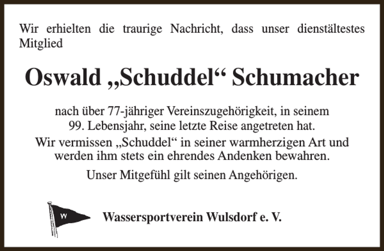 <p>Wir erhielten die traurige Nachricht, dass unser dienstältestes<br />Mitglied</p><p>Oswald „Schuddel“ Schumacher<br />nach über 77-jähriger Vereinszugehörigkeit, in seinem<br />99. Lebensjahr, seine letzte Reise angetreten hat.<br />Wir vermissen „Schuddel“ in seiner warmherzigen Art und<br />werden ihm stets ein ehrendes Andenken bewahren.<br />Unser Mitgefühl gilt seinen Angehörigen.<br />Wassersportverein Wulsdorf e. V.</p>
