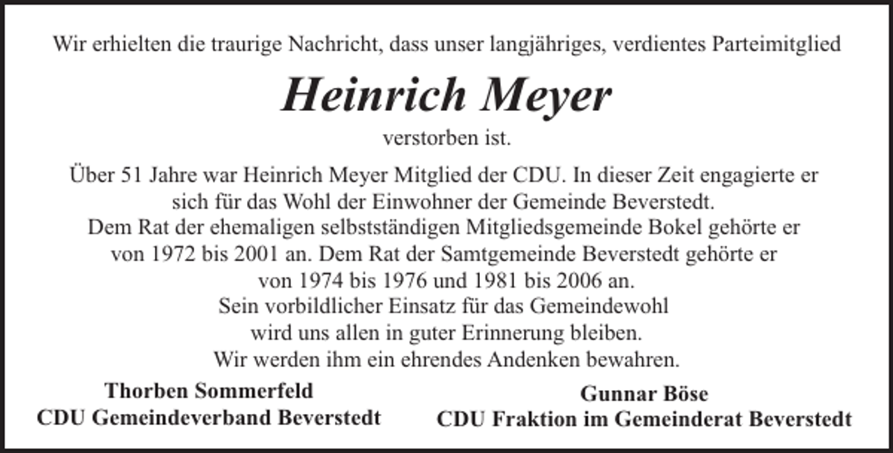 <p>Wir erhielten die traurige Nachricht, dass unser langjähriges, verdientes Parteimitglied</p><p>Heinrich Meyer<br />verstorben ist.</p><p>Über 51 Jahre war Heinrich Meyer Mitglied der CDU. In dieser Zeit engagierte er<br />sich für das Wohl der Einwohner der Gemeinde Beverstedt.<br />Dem Rat der ehemaligen selbstständigen Mitgliedsgemeinde Bokel gehörte er<br />von 1972 bis 2001 an. Dem Rat der Samtgemeinde Beverstedt gehörte er<br />von 1974 bis 1976 und 1981 bis 2006 an.<br />Sein vorbildlicher Einsatz für das Gemeindewohl<br />wird uns allen in guter Erinnerung bleiben.<br />Wir werden ihm ein ehrendes Andenken bewahren.<br />Thorben Sommerfeld<br />Gunnar Böse<br />CDU Gemeindeverband Beverstedt<br />CDU Fraktion im Gemeinderat Beverstedt</p>