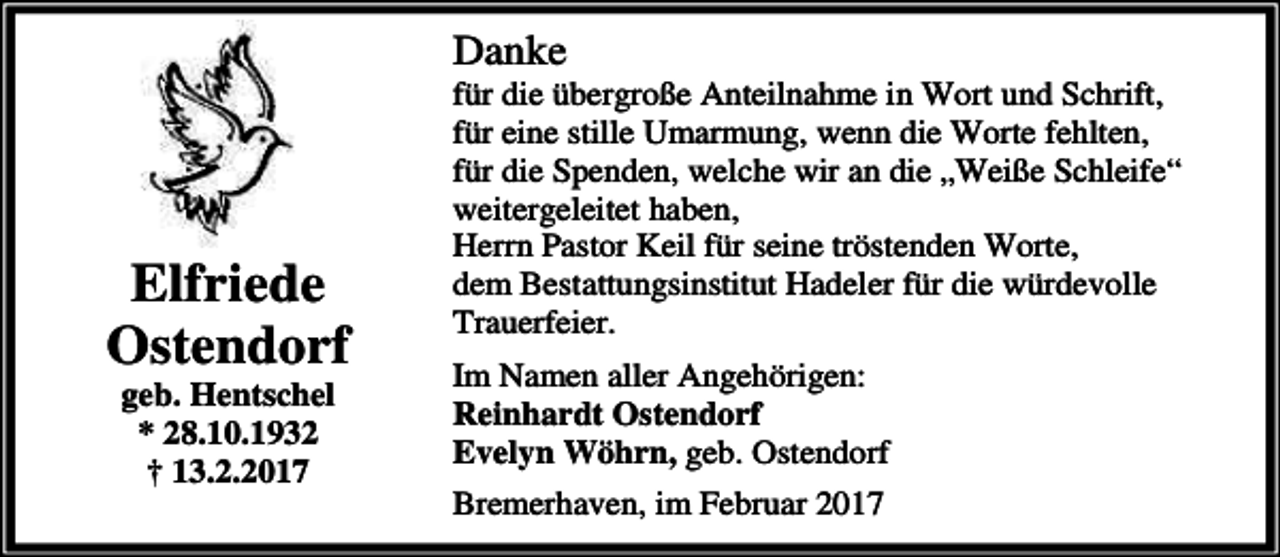 <p>Danke</p><p>Elfriede<br />Ostendorf<br />geb. Hentschel<br />* 28.10.1932<br />† 13.2.2017</p><p>für die übergroße Anteilnahme in Wort und Schrift,<br />für eine stille Umarmung, wenn die Worte fehlten,<br />für die Spenden, welche wir an die „Weiße Schleife“<br />weitergeleitet haben,<br />Herrn Pastor Keil für seine tröstenden Worte,<br />dem Bestattungsinstitut Hadeler für die würdevolle<br />Trauerfeier.</p><p>Im Namen aller Angehörigen:<br />Reinhardt Ostendorf<br />Evelyn Wöhrn, geb. Ostendorf<br />Bremerhaven, im Februar 2017</p>