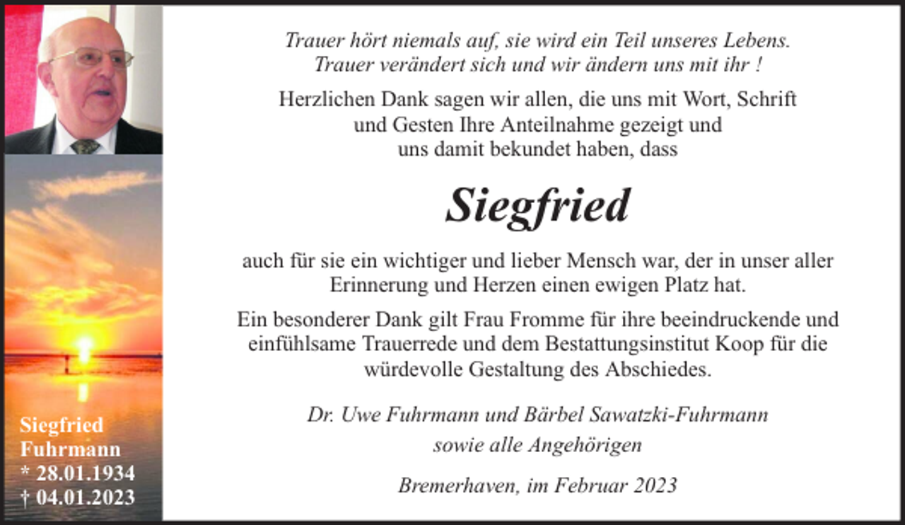 <p>Trauer hört niemals auf, sie wird ein Teil unseres Lebens.<br />Trauer verändert sich und wir ändern uns mit ihr !<br />Herzlichen Dank sagen wir allen, die uns mit Wort, Schrift<br />und Gesten Ihre Anteilnahme gezeigt und<br />uns damit bekundet haben, dass</p><p>Siegfried<br />auch für sie ein wichtiger und lieber Mensch war, der in unser aller<br />Erinnerung und Herzen einen ewigen Platz hat.<br />Ein besonderer Dank gilt Frau Fromme für ihre beeindruckende und<br />einfühlsame Trauerrede und dem Bestattungsinstitut Koop für die<br />würdevolle Gestaltung des Abschiedes.<br />Siegfried<br />Fuhrmann<br />* 28.01.1934<br />† 04.01.2023</p><p>Dr. Uwe Fuhrmann und Bärbel Sawatzki-Fuhrmann<br />sowie alle Angehörigen<br />Bremerhaven, im Februar 2023</p>