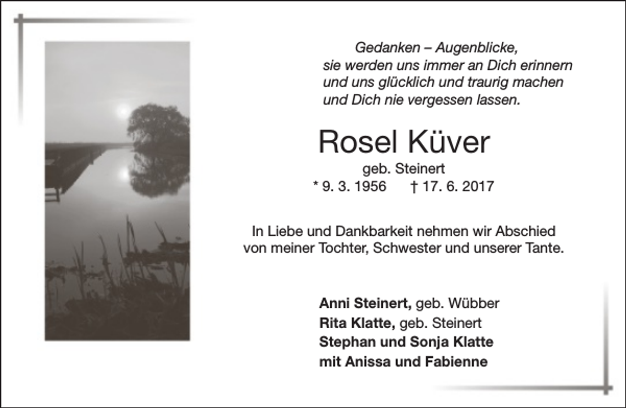 <p>Gedanken – Augenblicke,<br />sie werden uns immer an Dich erinnern<br />und uns glücklich und traurig machen<br />und Dich nie vergessen lassen.</p><p>Rosel Küver</p><p>geb. Steinert<br />* 9. 3. 1956<br />† 17. 6. 2017<br />In Liebe und Dankbarkeit nehmen wir Abschied<br />von meiner Tochter, Schwester und unserer Tante.</p><p>Anni Steinert, geb. Wübber<br />Rita Klatte, geb. Steinert<br />Stephan und Sonja Klatte<br />mit Anissa und Fabienne</p>