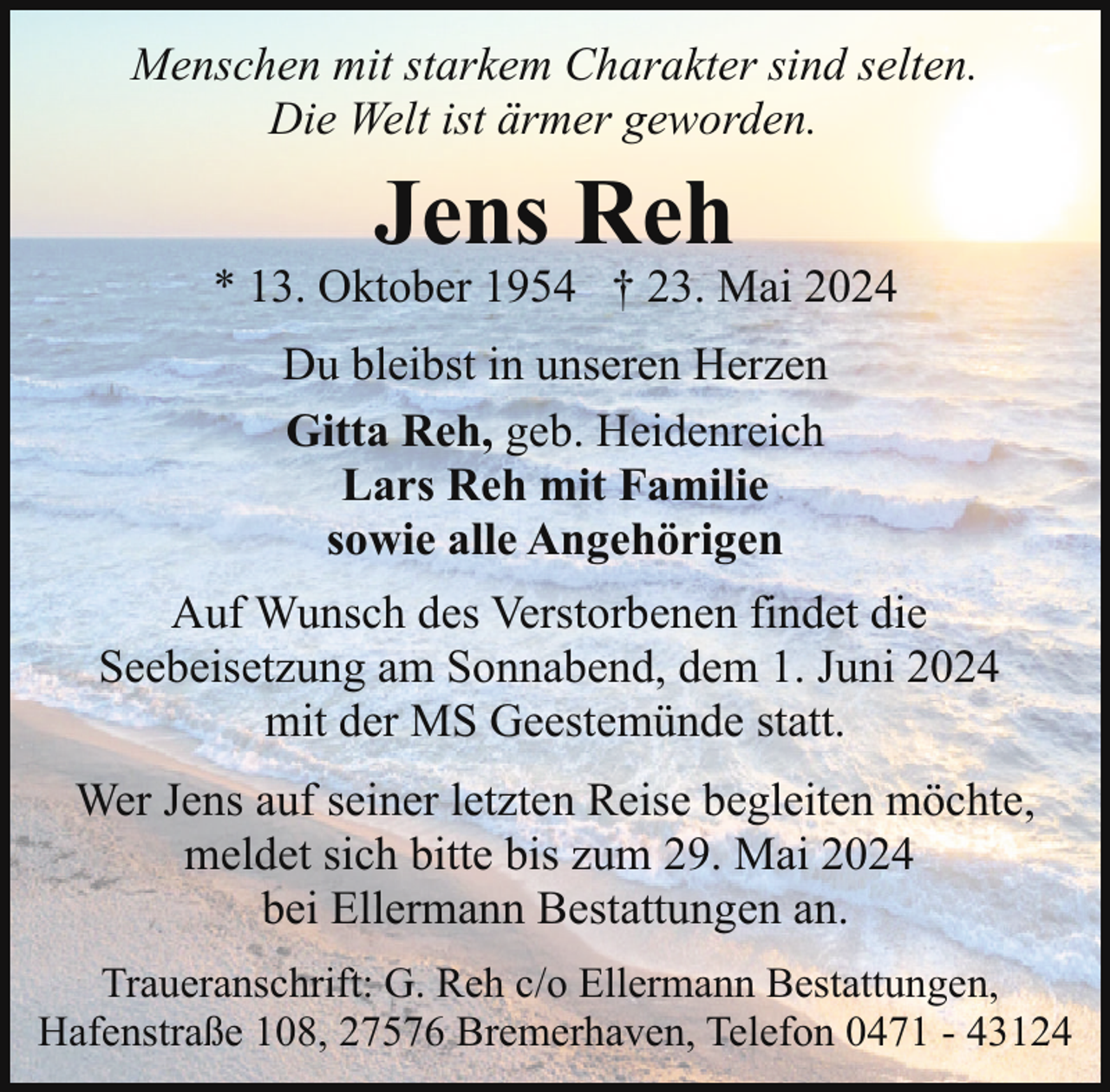<p>Menschen mit starkem Charakter sind selten.<br />Die Welt ist ärmer geworden.</p><p>Jens Reh</p><p>* 13. Oktober 1954 † 23. Mai 2024<br />Du bleibst in unseren Herzen<br />Gitta Reh, geb. Heidenreich<br />Lars Reh mit Familie<br />sowie alle Angehörigen<br />Auf Wunsch des Verstorbenen findet die<br />Seebeisetzung am Sonnabend, dem 1. Juni 2024<br />mit der MS Geestemünde statt.<br />Wer Jens auf seiner letzten Reise begleiten möchte,<br />meldet sich bitte bis zum 29. Mai 2024<br />bei Ellermann Bestattungen an.<br />Traueranschrift: G. Reh c/o Ellermann Bestattungen,<br />Hafenstraße 108, 27576 Bremerhaven, Telefon 0471 - 43124</p>