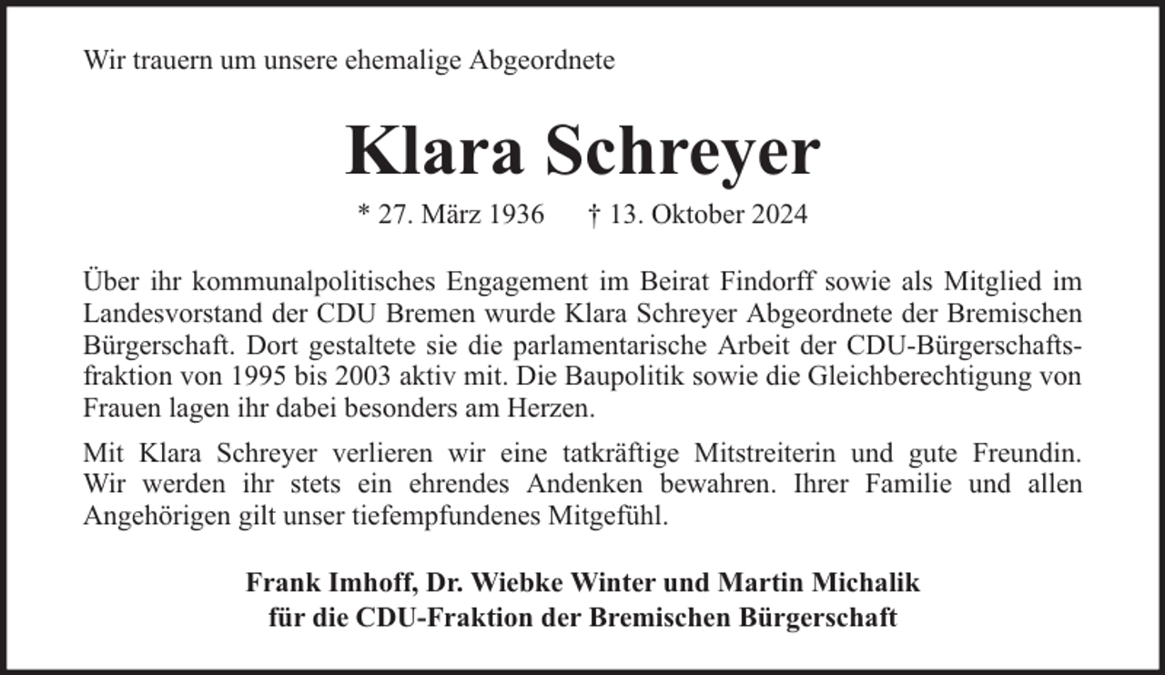 <p>Wir trauern um unsere ehemalige Abgeordnete</p><p>Klara Schreyer<br />* 27. März 1936</p><p>† 13. Oktober 2024</p><p>Über ihr kommunalpolitisches Engagement im Beirat Findorff sowie als Mitglied im<br />Landesvorstand der CDU Bremen wurde Klara Schreyer Abgeordnete der Bremischen<br />Bürgerschaft. Dort gestaltete sie die parlamentarische Arbeit der CDU-Bürgerschaftsfraktion von 1995 bis 2003 aktiv mit. Die Baupolitik sowie die Gleichberechtigung von<br />Frauen lagen ihr dabei besonders am Herzen.<br />Mit Klara Schreyer verlieren wir eine tatkräftige Mitstreiterin und gute Freundin.<br />Wir werden ihr stets ein ehrendes Andenken bewahren. Ihrer Familie und allen<br />Angehörigen gilt unser tiefempfundenes Mitgefühl.<br />Frank Imhoff, Dr. Wiebke Winter und Martin Michalik<br />für die CDU-Fraktion der Bremischen Bürgerschaft</p>