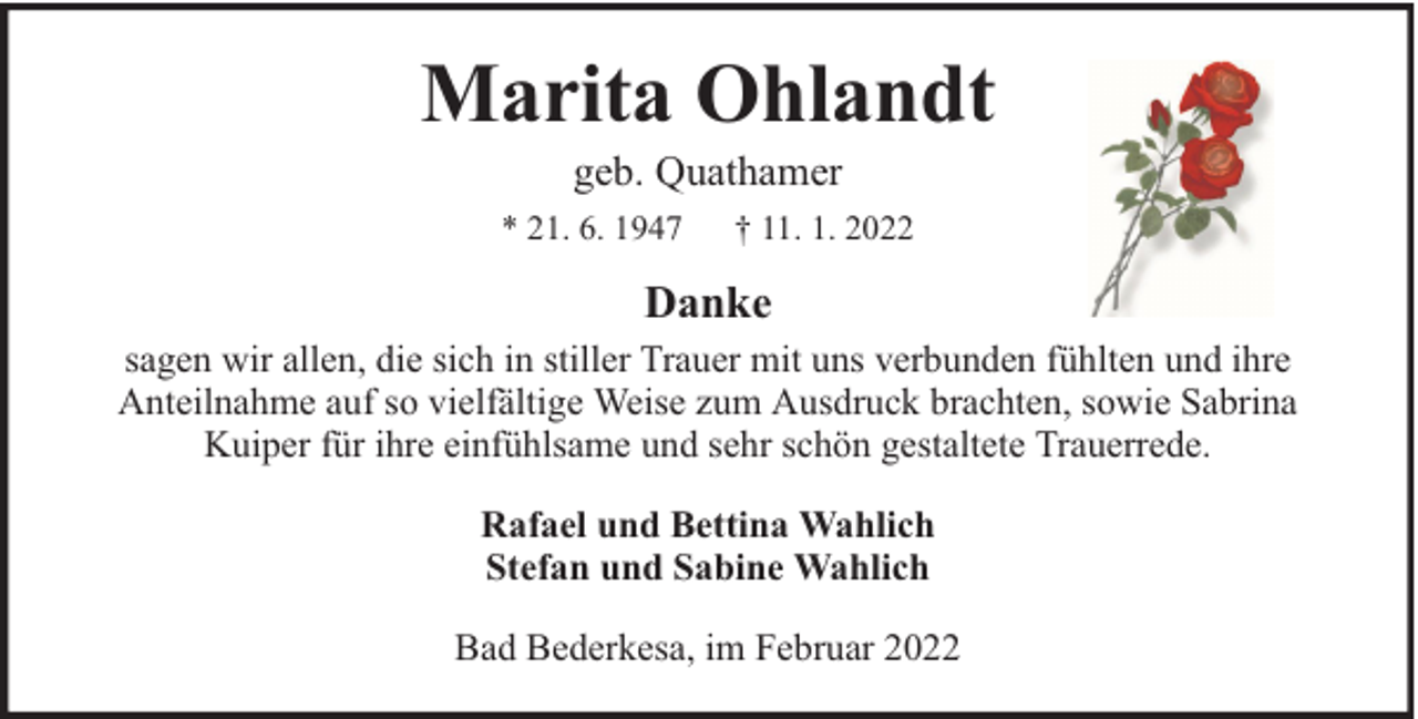 <p>Marita Ohlandt<br />geb. Quathamer</p><p>* 21. 6. 1947</p><p>† 11. 1. 2022</p><p>Danke<br />sagen wir allen, die sich in stiller Trauer mit uns verbunden fühlten und ihre<br />Anteilnahme auf so vielfältige Weise zum Ausdruck brachten, sowie Sabrina<br />Kuiper für ihre einfühlsame und sehr schön gestaltete Trauerrede.<br />Rafael und Bettina Wahlich<br />Stefan und Sabine Wahlich<br />Bad Bederkesa, im Februar 2022</p>