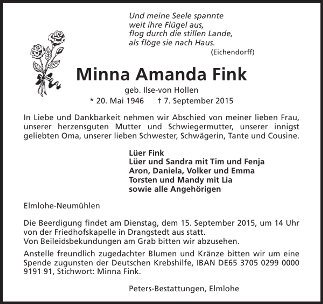 <p>Und meine Seele spannte<br />weit ihre Flügel aus,<br />flog durch die stillen Lande,<br />als flöge sie nach Haus.</p><p>(Eichendorff)</p><p>Minna Amanda Fink<br />geb. Ilse-von Hollen<br />* 20. Mai 1946<br />† 7. September 2015</p><p>In Liebe und Dankbarkeit nehmen wir Abschied von meiner lieben Frau,<br />unserer herzensguten Mutter und Schwiegermutter, unserer innigst<br />geliebten Oma, unserer lieben Schwester, Schwägerin, Tante und Cousine.<br />Lüer Fink<br />Lüer und Sandra mit Tim und Fenja<br />Aron, Daniela, Volker und Emma<br />Torsten und Mandy mit Lia<br />sowie alle Angehörigen<br />Elmlohe-Neumühlen<br />Die Beerdigung findet am Dienstag, dem 15. September 2015, um 14 Uhr<br />von der Friedhofskapelle in Drangstedt aus statt.<br />Von Beileidsbekundungen am Grab bitten wir abzusehen.<br />Anstelle freundlich zugedachter Blumen und Kränze bitten wir um eine<br />Spende zugunsten der Deutschen Krebshilfe, IBAN DE65 3705 0299 0000<br />91, Stichwort: Minna Fink.<br />Peters-Bestattungen, Elmlohe</p>
