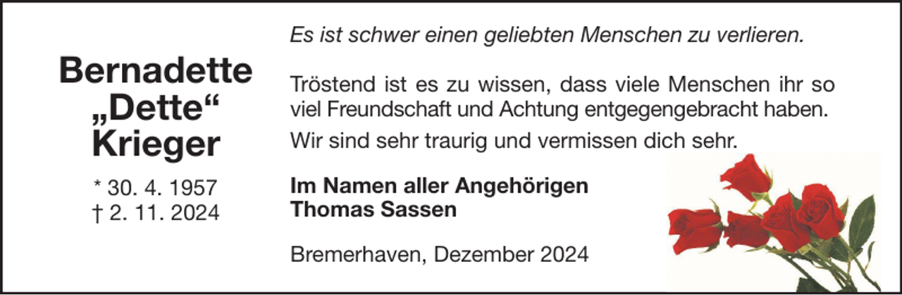 <p>Es ist schwer einen geliebten Menschen zu verlieren.</p><p>Bernadette<br />„Dette“<br />Krieger<br />* 30. 4. 1957<br />† 2. 11. 2024</p><p>Tröstend ist es zu wissen, dass viele Menschen ihr so<br />viel Freundschaft und Achtung entgegengebracht haben.<br />Wir sind sehr traurig und vermissen dich sehr.<br />Im Namen aller Angehörigen<br />Thomas Sassen<br />Bremerhaven, Dezember 2024</p>