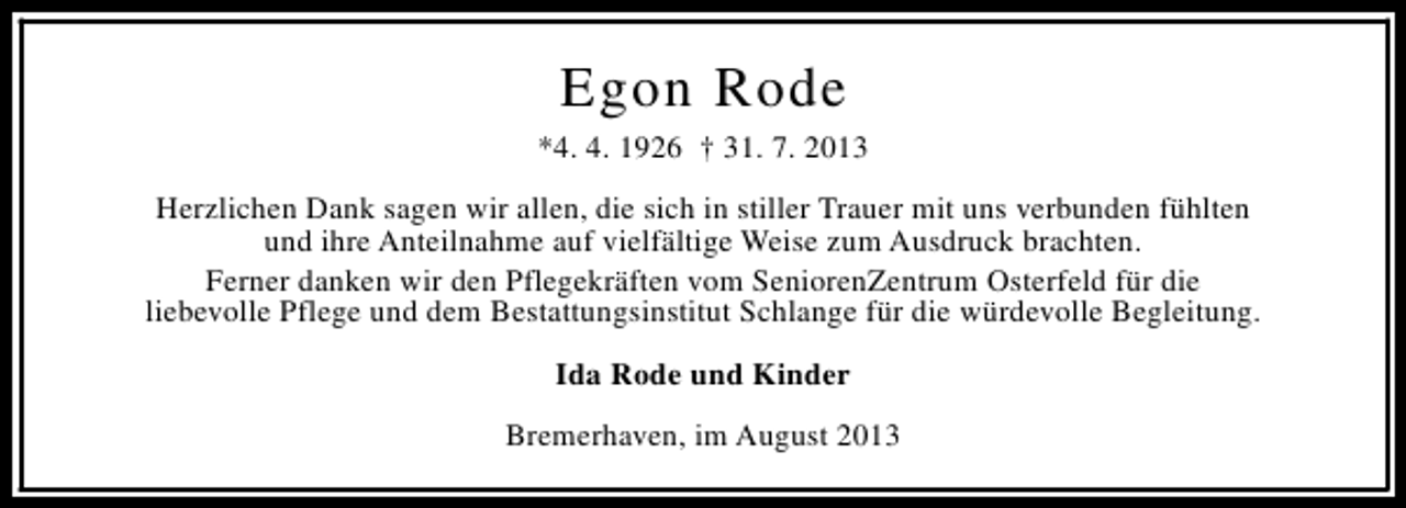 <p>Egon Rode<br />*4. 4. 1926 † 31. 7. 2013<br />Herzlichen Dank sagen wir allen, die sich in stiller Trauer mit uns verbunden fühlten<br />und ihre Anteilnahme auf vielfältige Weise zum Ausdruck brachten.<br />Ferner danken wir den Pflegekräften vom SeniorenZentrum Osterfeld für die<br />liebevolle Pflege und dem Bestattungsinstitut Schlange für die würdevolle Begleitung.<br />Ida Rode und Kinder<br />Bremerhaven, im August 2013</p>