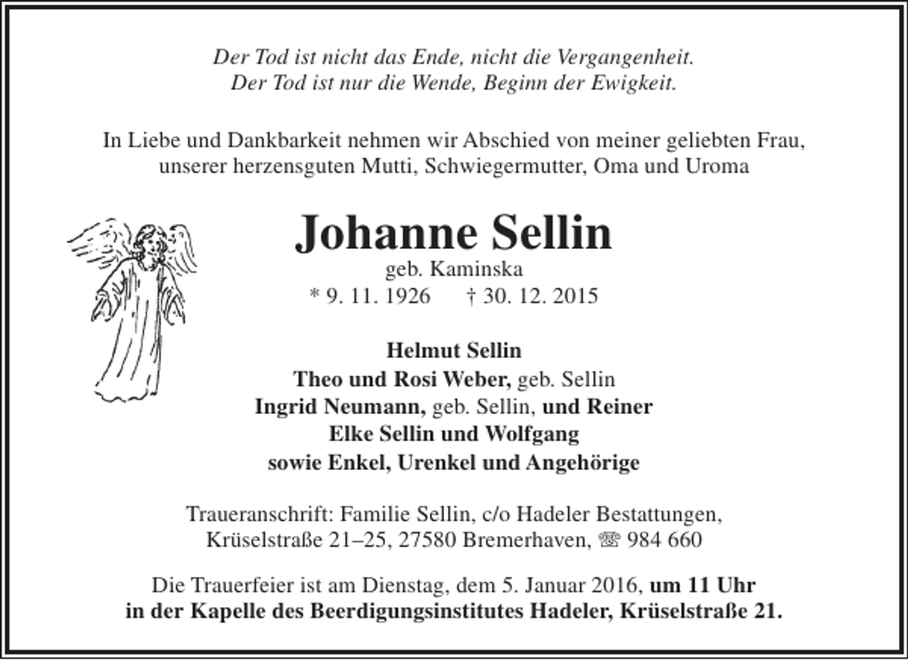 <p>Der Tod ist nicht das Ende, nicht die Vergangenheit.<br />Der Tod ist nur die Wende, Beginn der Ewigkeit.<br />In Liebe und Dankbarkeit nehmen wir Abschied von meiner geliebten Frau,<br />unserer herzensguten Mutti, Schwiegermutter, Oma und Uroma</p><p>Johanne Sellin<br />geb. Kaminska<br />* 9. 11. 1926<br />† 30. 12. 2015</p><p>Helmut Sellin<br />Theo und Rosi Weber, geb. Sellin<br />Ingrid Neumann, geb. Sellin, und Reiner<br />Elke Sellin und Wolfgang<br />sowie Enkel, Urenkel und Angehörige<br />Traueranschrift: Familie Sellin, c/o Hadeler Bestattungen,<br />Krüselstraße 21–25, 27580 Bremerhaven, T 984 660<br />Die Trauerfeier ist am Dienstag, dem 5. Januar 2016, um 11 Uhr<br />in der Kapelle des Beerdigungsinstitutes Hadeler, Krüselstraße 21.</p>