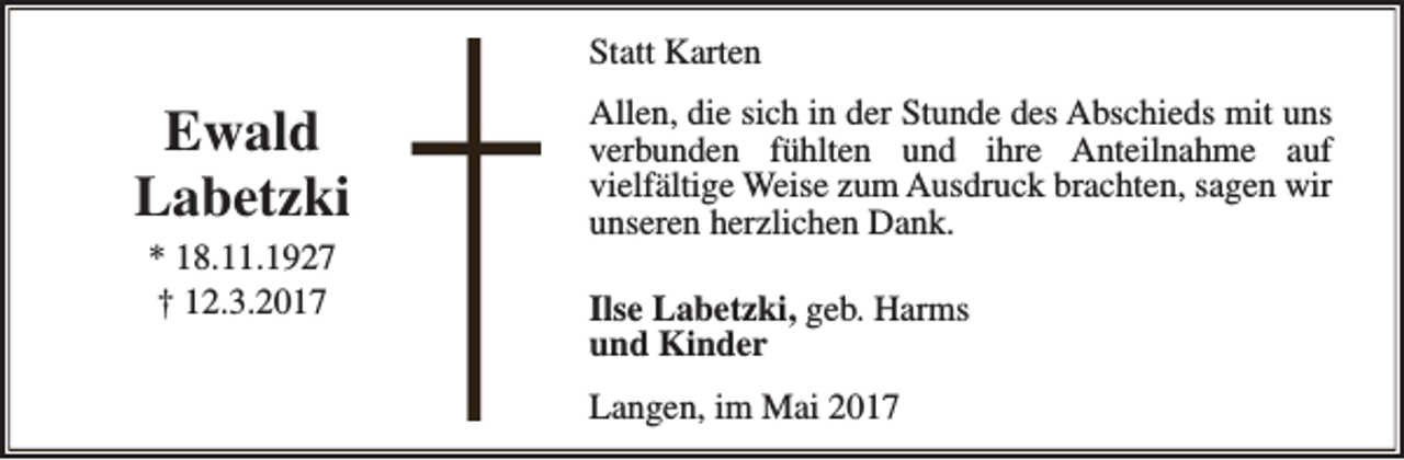 <p>Statt Karten</p><p>Ewald<br />Labetzki<br />* 18.11.1927<br />† 12.3.2017</p><p>Allen, die sich in der Stunde des Abschieds mit uns<br />verbunden fühlten und ihre Anteilnahme auf<br />vielfältige Weise zum Ausdruck brachten, sagen wir<br />unseren herzlichen Dank.<br />Ilse Labetzki, geb. Harms<br />und Kinder<br />Langen, im Mai 2017</p>