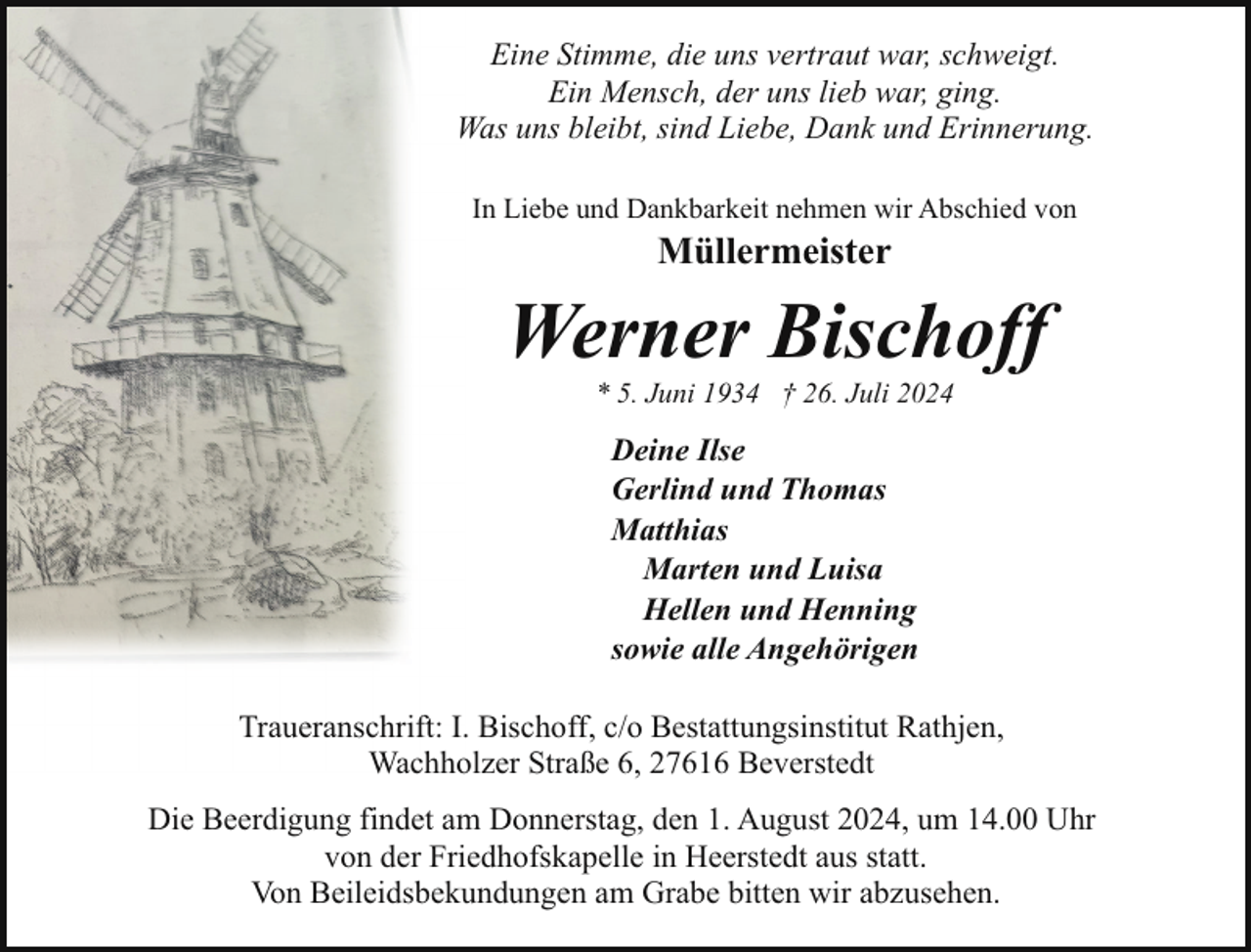 <p>Eine Stimme, die uns vertraut war, schweigt.<br />Ein Mensch, der uns lieb war, ging.<br />Was uns bleibt, sind Liebe, Dank und Erinnerung.<br />In Liebe und Dankbarkeit nehmen wir Abschied von</p><p>Müllermeister</p><p>Werner Bischoff<br />* 5. Juni 1934 † 26. Juli 2024</p><p>Deine Ilse<br />Gerlind und Thomas<br />Matthias<br />Marten und Luisa<br />Hellen und Henning<br />sowie alle Angehörigen<br />Traueranschrift: I. Bischoff, c/o Bestattungsinstitut Rathjen,<br />Wachholzer Straße 6, 27616 Beverstedt<br />Die Beerdigung findet am Donnerstag, den 1. August 2024, um 14.00 Uhr<br />von der Friedhofskapelle in Heerstedt aus statt.<br />Von Beileidsbekundungen am Grabe bitten wir abzusehen.</p>
