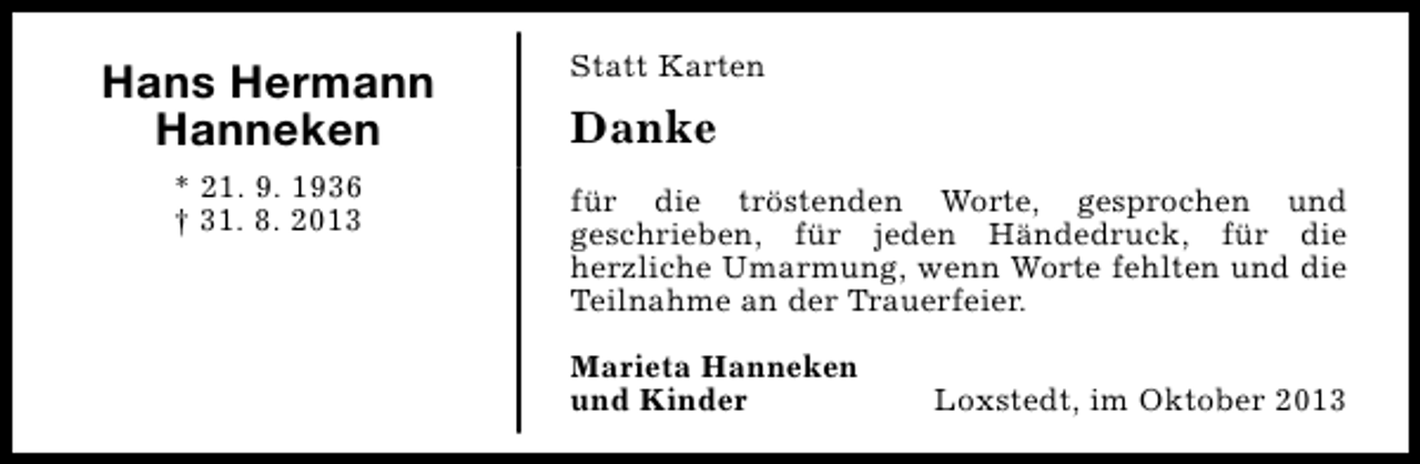 <p>Hans Hermann<br />Hanneken<br />* 21. 9. 1936<br />† 31. 8. 2013</p><p>Statt Karten</p><p>Danke<br />für die tröstenden Worte, gesprochen und<br />geschrieben, für jeden Händedruck, für die<br />herzliche Umarmung, wenn Worte fehlten und die<br />Teilnahme an der Trauerfeier.<br />Marieta Hanneken<br />und Kinder</p><p>Loxstedt, im Oktober 2013</p>
