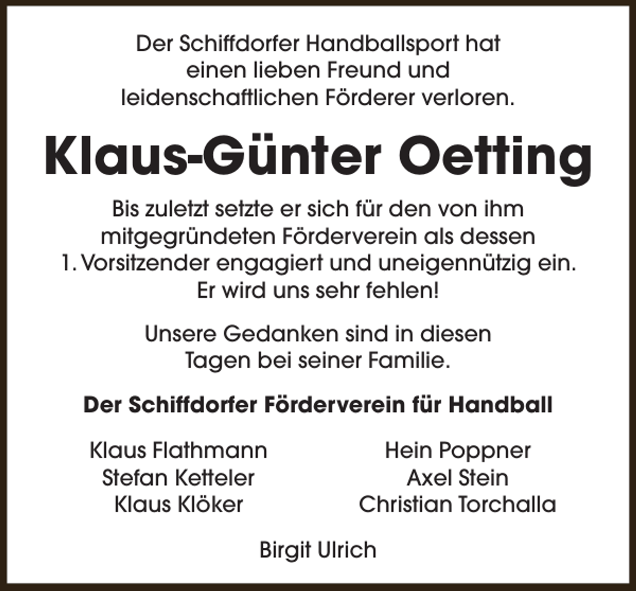<p>Der Schiffdorfer Handballsport hat<br />einen lieben Freund und<br />leidenschaftlichen Förderer verloren.</p><p>Klaus-Günter Oetting<br />Bis zuletzt setzte er sich für den von ihm<br />mitgegründeten Förderverein als dessen<br />1. Vorsitzender engagiert und uneigennützig ein.<br />Er wird uns sehr fehlen!<br />Unsere Gedanken sind in diesen<br />Tagen bei seiner Familie.<br />Der Schiffdorfer Förderverein für Handball<br />Klaus Flathmann<br />Stefan Ketteler<br />Klaus Klöker</p><p>Hein Poppner<br />Axel Stein<br />Christian Torchalla</p><p>Birgit Ulrich</p>
