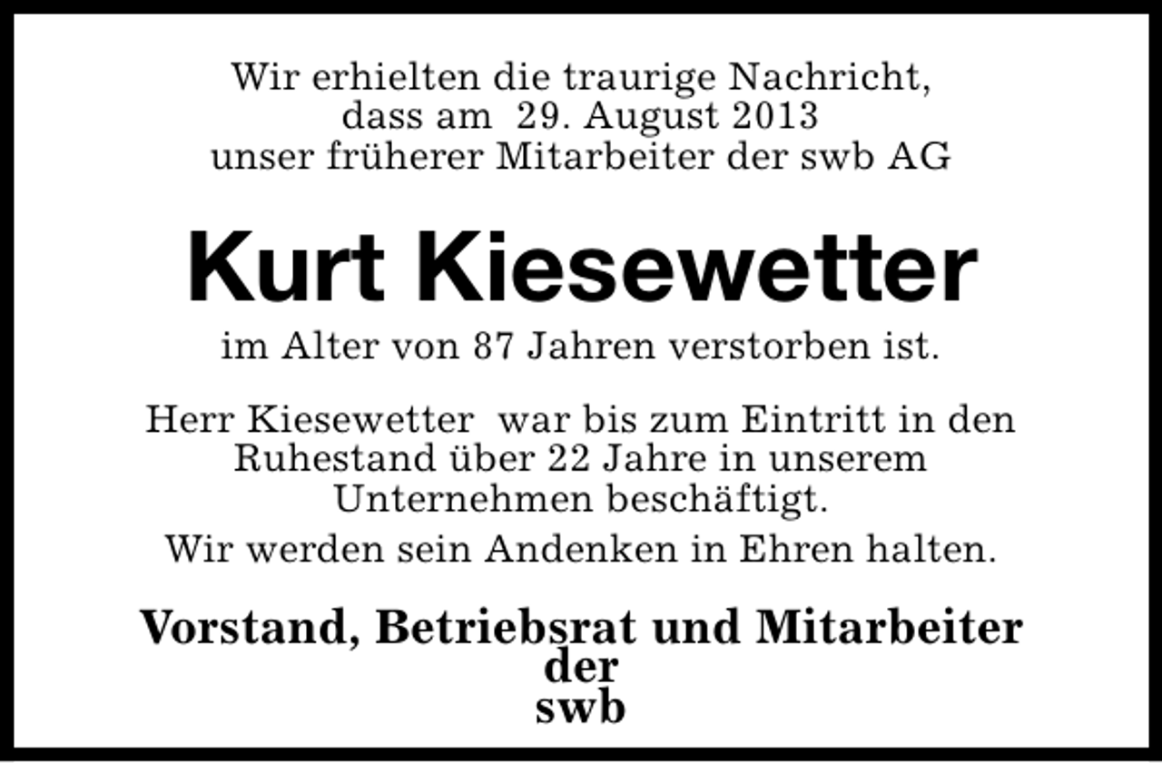 <p>Wir erhielten die traurige Nachricht,<br />dass am 29. August 2013<br />unser früherer Mitarbeiter der swb AG</p><p>Kurt Kiesewetter<br />im Alter von 87 Jahren verstorben ist.</p><p>Herr Kiesewetter war bis zum Eintritt in den<br />Ruhestand über 22 Jahre in unserem<br />Unternehmen beschäftigt.<br />Wir werden sein Andenken in Ehren halten.</p><p>Vorstand, Betriebsrat und Mitarbeiter<br />der<br />swb</p>