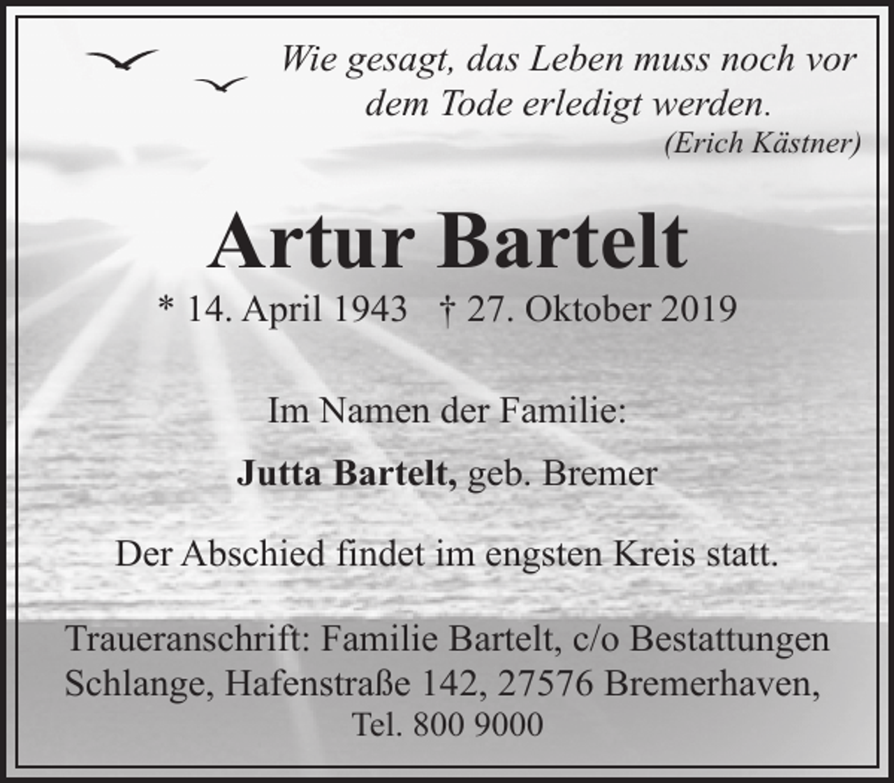 <p>Wie gesagt, das Leben muss noch vor<br />dem Tode erledigt werden.</p><p>(Erich Kästner)</p><p>Artur Bartelt</p><p>* 14. April 1943 † 27. Oktober 2019<br />Im Namen der Familie:<br />Jutta Bartelt, geb. Bremer<br />Der Abschied findet im engsten Kreis statt.<br />Traueranschrift: Familie Bartelt, c/o Bestattungen<br />Schlange, Hafenstraße 142, 27576 Bremerhaven,<br />Tel. 800 9000</p>