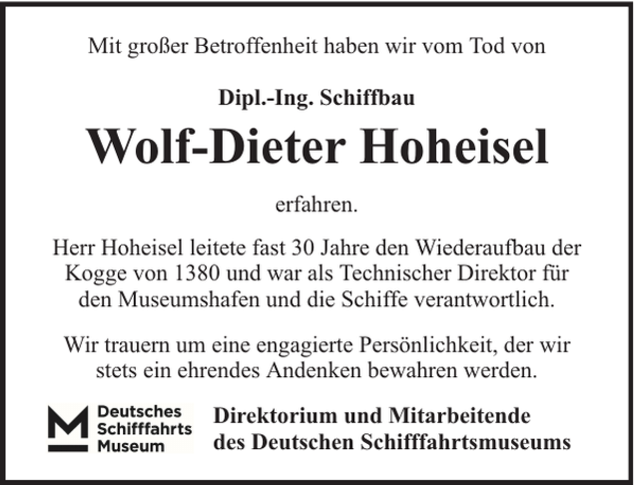 <p>Mit großer Betroffenheit haben wir vom Tod von<br />Dipl.-Ing. Schiffbau</p><p>Wolf-Dieter Hoheisel<br />erfahren.<br />Herr Hoheisel leitete fast 30 Jahre den Wiederaufbau der<br />Kogge von 1380 und war als Technischer Direktor für<br />den Museumshafen und die Schiffe verantwortlich.<br />Wir trauern um eine engagierte Persönlichkeit, der wir<br />stets ein ehrendes Andenken bewahren werden.<br />Direktorium und Mitarbeitende<br />des Deutschen Schifffahrtsmuseums</p>