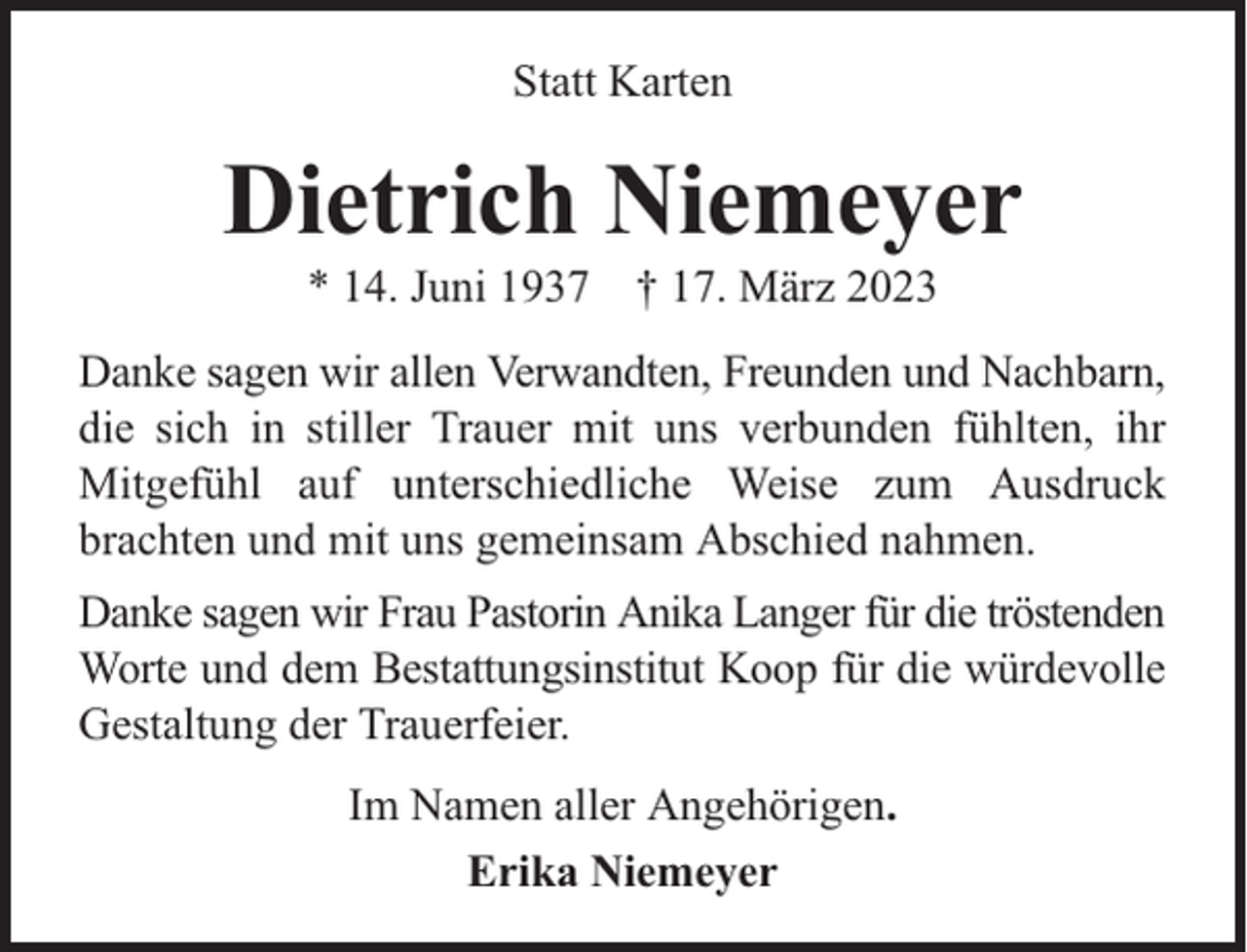 <p>Statt Karten</p><p>Dietrich Niemeyer<br />* 14. Juni 1937 † 17. März 2023</p><p>Danke sagen wir allen Verwandten, Freunden und Nachbarn,<br />die sich in stiller Trauer mit uns verbunden fühlten, ihr<br />Mitgefühl auf unterschiedliche Weise zum Ausdruck<br />brachten und mit uns gemeinsam Abschied nahmen.<br />Danke sagen wir Frau Pastorin Anika Langer für die tröstenden<br />Worte und dem Bestattungsinstitut Koop für die würdevolle<br />Gestaltung der Trauerfeier.<br />Im Namen aller Angehörigen.<br />Erika Niemeyer</p>
