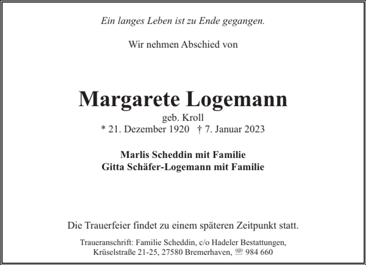 <p>Ein langes Leben ist zu Ende gegangen.<br />Wir nehmen Abschied von</p><p>Margarete Logemann<br />geb. Kroll<br />* 21. Dezember 1920 † 7. Januar 2023<br />Marlis Scheddin mit Familie<br />Gitta Schäfer-Logemann mit Familie</p><p>Die Trauerfeier findet zu einem späteren Zeitpunkt statt.<br />Traueranschrift: Familie Scheddin, c/o Hadeler Bestattungen,<br />Krüselstraße 21-25, 27580 Bremerhaven, ' 984 660</p>