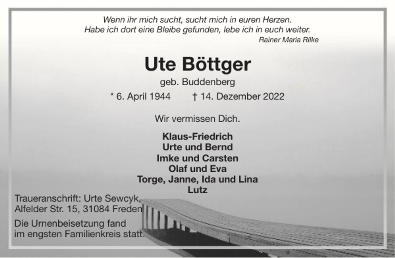 <p>Wenn ihr mich sucht, sucht mich in euren Herzen.<br />Habe ich dort eine Bleibe gefunden, lebe ich in euch weiter.<br />Rainer Maria Rilke</p><p>Ute Böttger<br />geb. Buddenberg<br />* 6. April 1944<br />† 14. Dezember 2022<br />Wir vermissen Dich.<br />Klaus-Friedrich<br />Urte und Bernd<br />Imke und Carsten<br />Olaf und Eva<br />Torge, Janne, Ida und Lina<br />Lutz<br />Traueranschrift: Urte Sewcyk,<br />Alfelder Str. 15, 31084 Freden<br />Die Urnenbeisetzung fand<br />im engsten Familienkreis statt.</p>