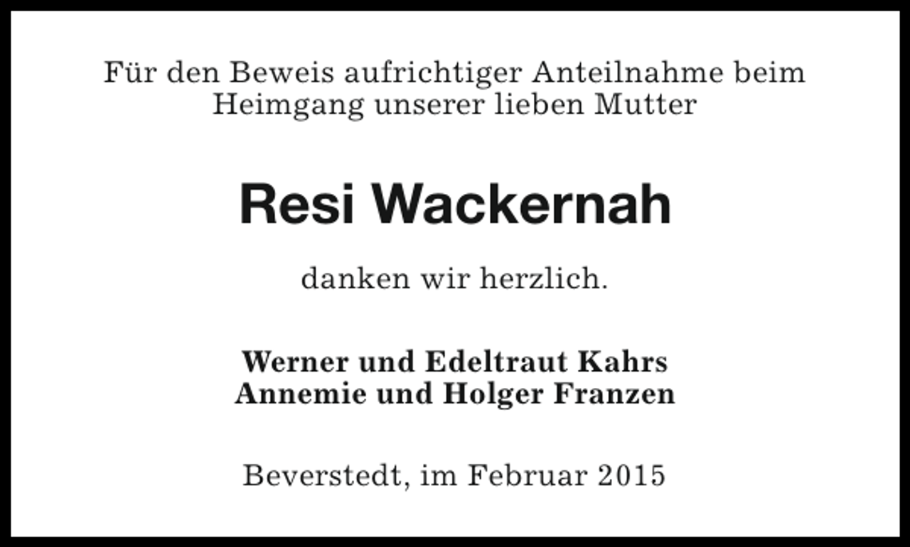 <p>Für den Beweis aufrichtiger Anteilnahme beim<br />Heimgang unserer lieben Mutter</p><p>Resi Wackernah<br />danken wir herzlich.<br />Werner und Edeltraut Kahrs<br />Annemie und Holger Franzen<br />Beverstedt, im Februar 2015</p>