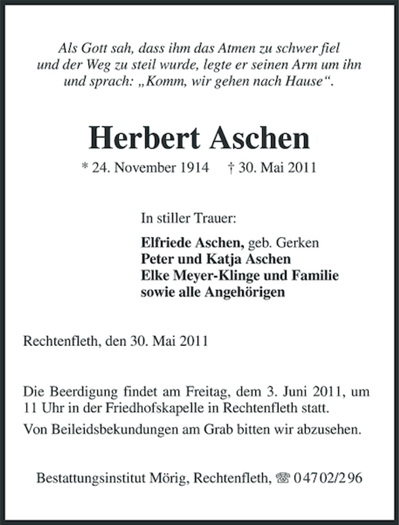 <p>Als Gott sah, dass ihm das Atmen zu schwer fiel und der Weg zu steil wurde, legte er seinen Arm um ihn und sprach: „Komm, wir gehen nach Hause“.</p><p>Herbert Aschen<br />* 24. November 1914 † 30. Mai 2011 In stiller Trauer: Elfriede Aschen, geb. Gerken Peter und Katja Aschen Elke Meyer-Klinge und Familie sowie alle Angehörigen Rechtenfleth, den 30. Mai 2011</p><p>Die Beerdigung findet am Freitag, dem 3. Juni 2011, um 11 Uhr in der Friedhofskapelle in Rechtenfleth statt. Von Beileidsbekundungen am Grab bitten wir abzusehen. Bestattungsinstitut Mörig, Rechtenfleth, 0 47 02/2 96</p>