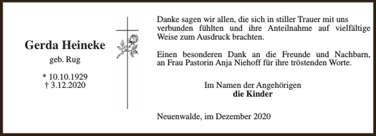<p>Gerda Heineke<br />geb. Rug<br />* 10.10.1929<br />† 3.12.2020</p><p>Danke sagen wir allen, die sich in stiller Trauer mit uns<br />verbunden fühlten und ihre Anteilnahme auf vielfältige<br />Weise zum Ausdruck brachten.<br />Einen besonderen Dank an die Freunde und Nachbarn,<br />an Frau Pastorin Anja Niehoff für ihre tröstenden Worte.<br />Im Namen der Angehörigen<br />die Kinder<br />Neuenwalde, im Dezember 2020</p>