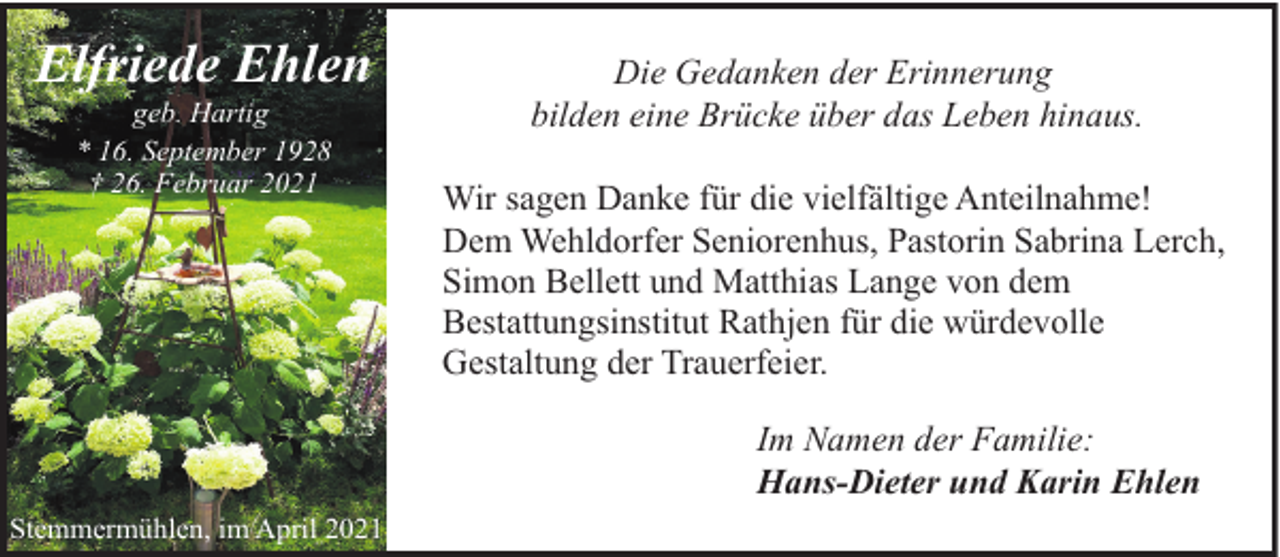 <p>Elfriede Ehlen<br />geb. Hartig<br />* 16. September 1928<br />† 26. Februar 2021</p><p>Die Gedanken der Erinnerung<br />bilden eine Brücke über das Leben hinaus.<br />Wir sagen Danke für die vielfältige Anteilnahme!<br />Dem Wehldorfer Seniorenhus, Pastorin Sabrina Lerch,<br />Simon Bellett und Matthias Lange von dem<br />Bestattungsinstitut Rathjen für die würdevolle<br />Gestaltung der Trauerfeier.<br />Im Namen der Familie:<br />Hans-Dieter und Karin Ehlen</p><p>Stemmermühlen, im April 2021</p>