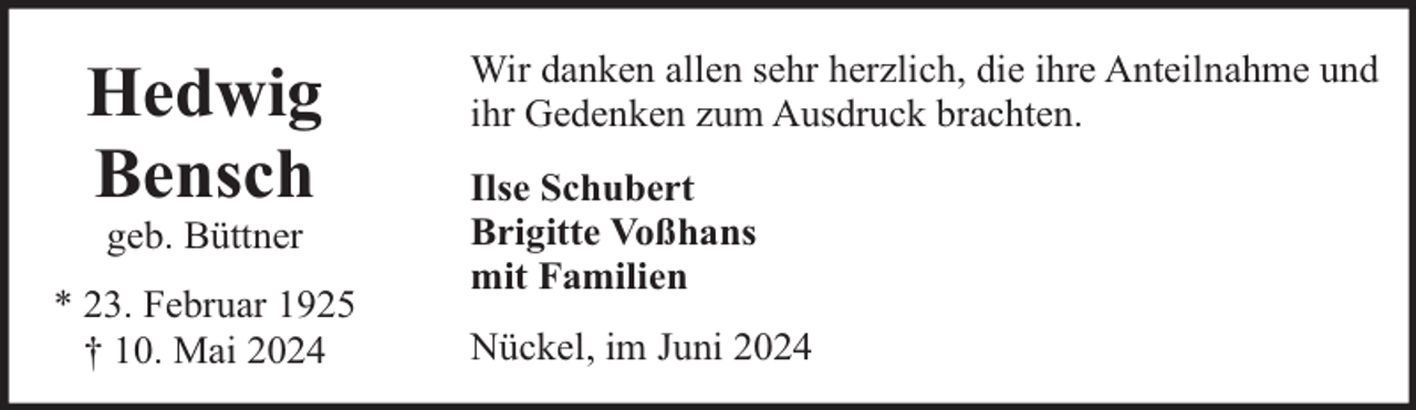 <p>Hedwig<br />Bensch<br />geb. Büttner</p><p>* 23. Februar 1925<br />† 10. Mai 2024</p><p>Wir danken allen sehr herzlich, die ihre Anteilnahme und<br />ihr Gedenken zum Ausdruck brachten.<br />Ilse Schubert<br />Brigitte Voßhans<br />mit Familien<br />Nückel, im Juni 2024</p>