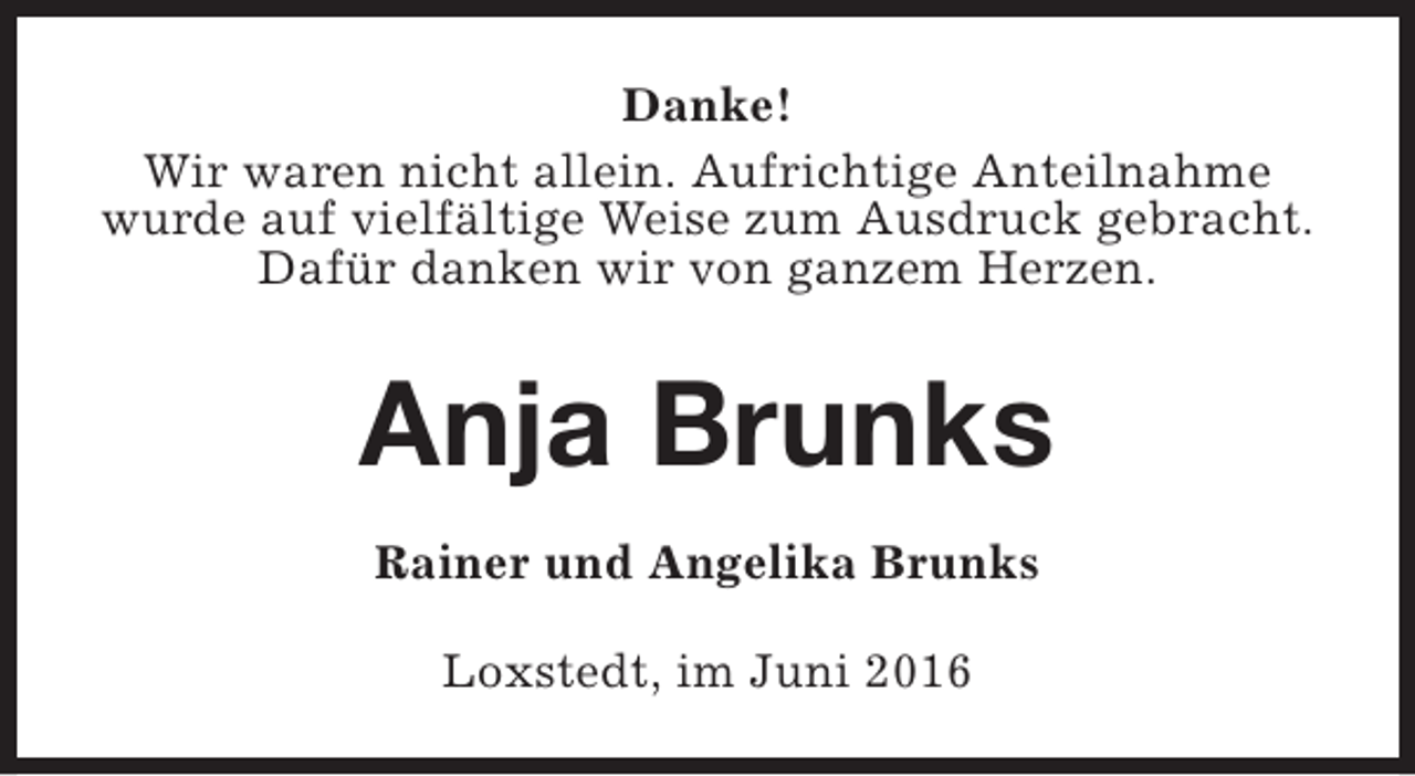 <p>Danke!<br />Wir waren nicht allein. Aufrichtige Anteilnahme<br />wurde auf vielfältige Weise zum Ausdruck gebracht.<br />Dafür danken wir von ganzem Herzen.</p><p>Anja Brunks<br />Rainer und Angelika Brunks<br />Loxstedt, im Juni 2016</p>