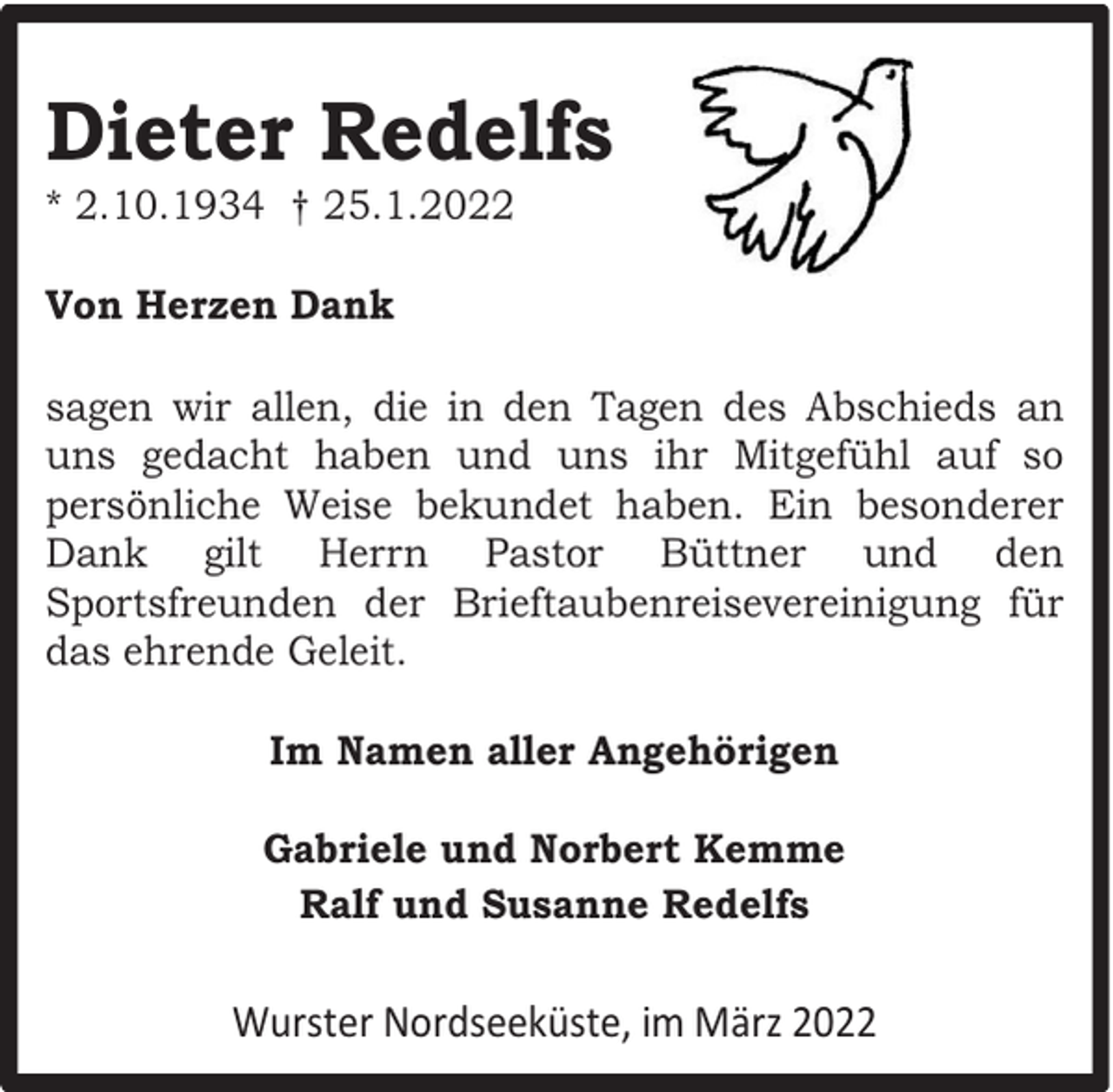<p>Dieter Redelfs<br />* 2.10.1934 † 25.1.2022<br />Von Herzen Dank<br />sagen wir allen, die in den Tagen des Abschieds an<br />uns gedacht haben und uns ihr Mitgefühl auf so<br />persönliche Weise bekundet haben. Ein besonderer<br />Dank gilt Herrn Pastor Büttner und den<br />Sportsfreunden der Brieftaubenreisevereinigung für<br />das ehrende Geleit.<br />Im Namen aller Angehörigen<br />Gabriele und Norbert Kemme<br />Ralf und Susanne Redelfs</p><p>Wurster Nordseeküste, im März 2022</p>