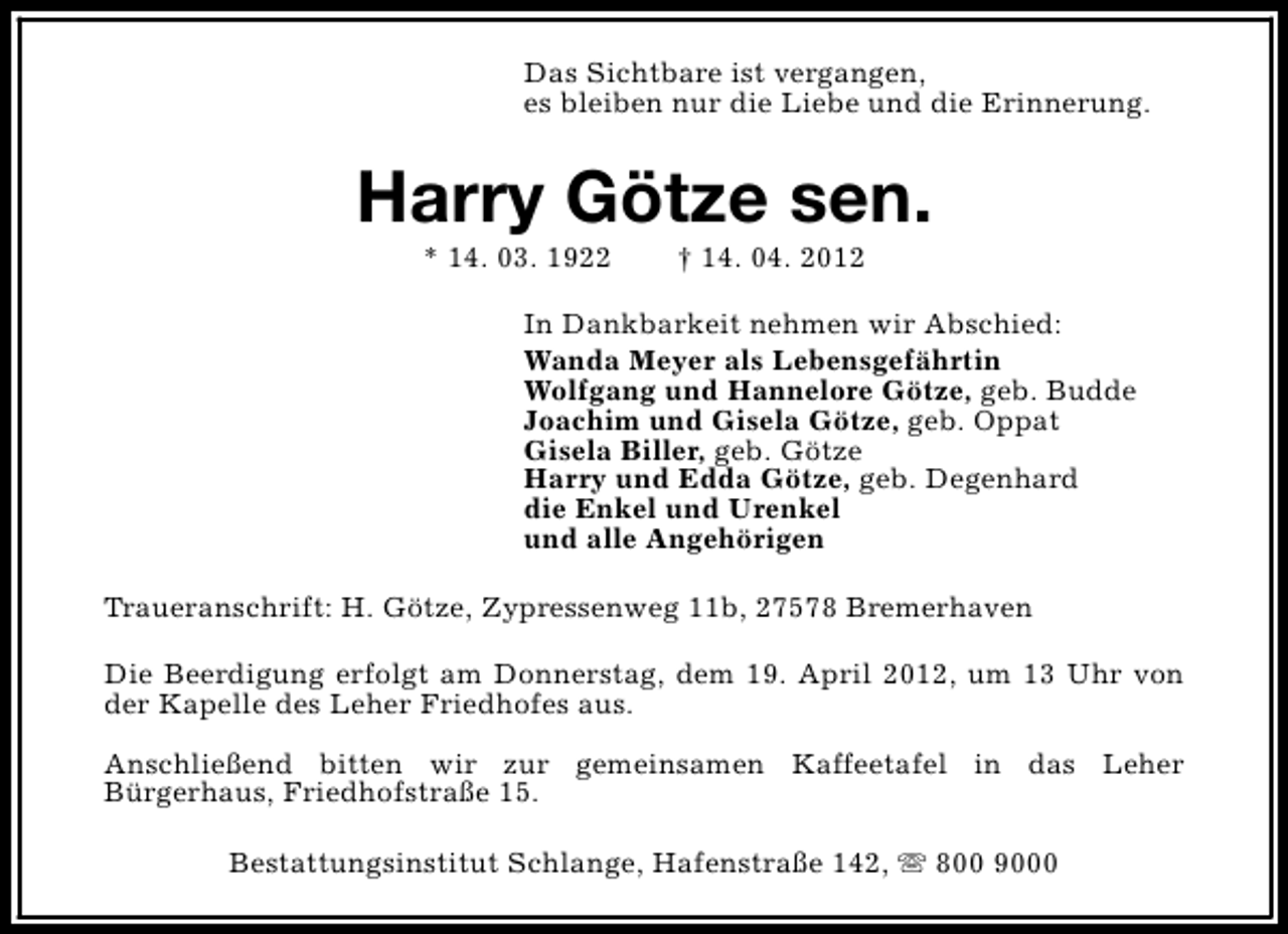 <p>Das Sichtbare ist vergangen,<br />es bleiben nur die Liebe und die Erinnerung.</p><p>Harry Götze sen.<br />* 14. 03. 1922</p><p>† 14. 04. 2012</p><p>In Dankbarkeit nehmen wir Abschied:<br />Wanda Meyer als Lebensgefährtin<br />Wolfgang und Hannelore Götze, geb. Budde<br />Joachim und Gisela Götze, geb. Oppat<br />Gisela Biller, geb. Götze<br />Harry und Edda Götze, geb. Degenhard<br />die Enkel und Urenkel<br />und alle Angehörigen<br />Traueranschrift: H. Götze, Zypressenweg 11b, 27578 Bremerhaven<br />Die Beerdigung erfolgt am Donnerstag, dem 19. April 2012, um 13 Uhr von<br />der Kapelle des Leher Friedhofes aus.<br />Anschließend bitten wir zur gemeinsamen Kaffeetafel in das Leher<br />Bürgerhaus, Friedhofstraße 15.<br />Bestattungsinstitut Schlange, Hafenstraße 142, s 800 9000</p>