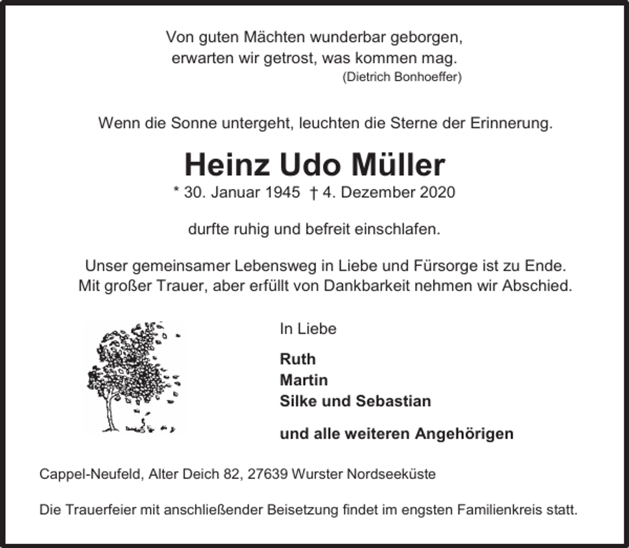 <p>Von guten Mächten wunderbar geborgen,<br />erwarten wir getrost, was kommen mag.<br />(Dietrich Bonhoeffer)</p><p>Wenn die Sonne untergeht, leuchten die Sterne der Erinnerung.</p><p>Heinz Udo Müller</p><p>* 30. Januar 1945 † 4. Dezember 2020<br />durfte ruhig und befreit einschlafen.<br />Unser gemeinsamer Lebensweg in Liebe und Fürsorge ist zu Ende.<br />Mit großer Trauer, aber erfüllt von Dankbarkeit nehmen wir Abschied.<br />In Liebe<br />Ruth<br />Martin<br />Silke und Sebastian<br />und alle weiteren Angehörigen<br />Cappel-Neufeld, Alter Deich 82, 27639 Wurster Nordseeküste<br />Die Trauerfeier mit anschließender Beisetzung findet im engsten Familienkreis statt.</p>